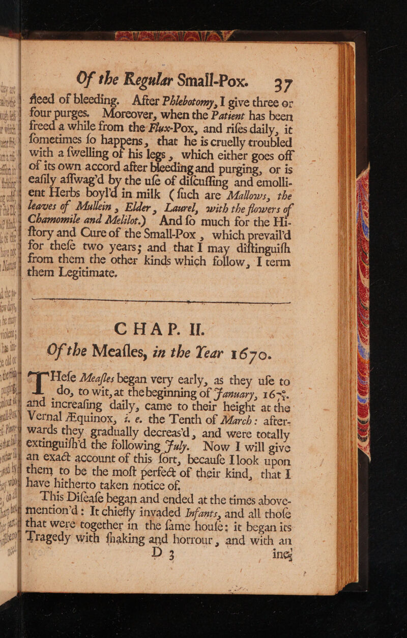 iis Weta Of the Regular Small-Pox. 3 7 inte |) teed of bleeding. After Phlebotomy, I give three or iif | four purges. Moreover, when the Patient has been riiii) freed a while from the Flex-Pox, and rifes daily, it | fometimes fo happens, that he is cruelly croubled | With a {welling of his legs, which either goes off fin) Of its own accord after bleeding and purging, or is ii | Cafily affwag’d by the ufe of difcuffing and emolli- wot a ent Herbs boyl'd. in milk (fuch are Mallows, the jy) | aves of Adullein , Elder, Laurel, with the flowers of sin ¢ Chamomile and Melilor.) And {fo much for the Hi- (4:4 ftory and Cure of the Small-Pox , which prevail’d iva} | | for thefe two years; and that I may diftinguifh Ve) 20m them the other kinds which follow, I term “| them Legitimate, CHAP. IL. bi) Of the Meatles, in the Year 1670. te eh cise Meafles began very early, as they ufe to mL do, to wit, at the beginning of January, 167%. ns and increafing daily, came to their height at the gl) Vernal Aquinox, i. e. the Tenth of March: after- jf) wards they. gradually decreas'd , and were totally ju extinguifh’d the following Fuly. Now I will ZIV iM) an exact account of this fort, becaufe Llook upon god them to be the moft periect of their kind, that I “fl have hitherto taken notice of, 0) “This Difeafe began and ended at the times above- ba 4 mention’d: It chiefly invaded Infants, and all thole ll that were together in the {ame houfe: it began its iwi] Tragedy with fhaking and horrour , and with an D 3 ing