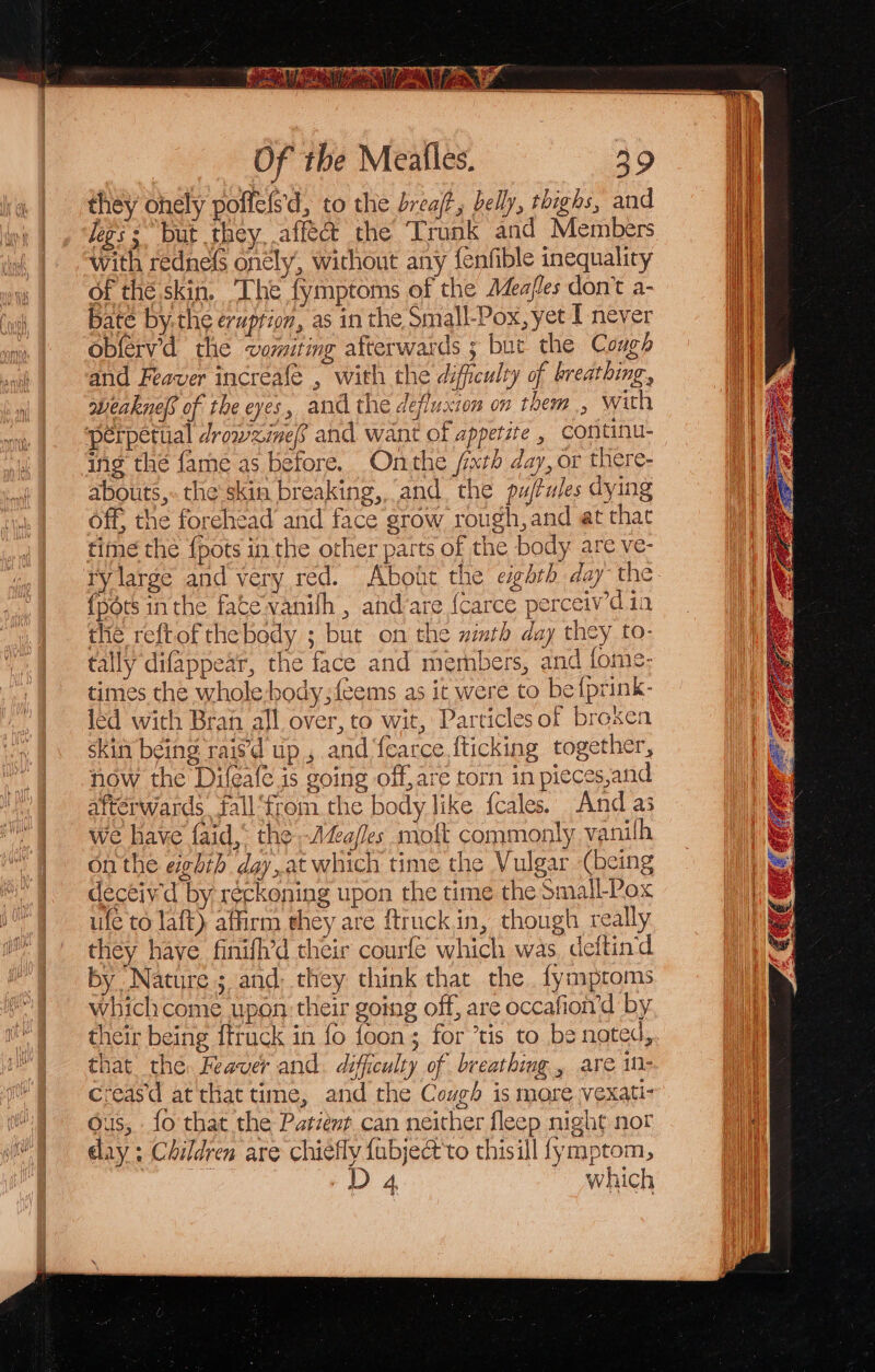 they ohely poffeis'd, to the breaft, belly, thighs, and Jeg; = but they, aff’ the Trunk and Members with redne{s onély, without any {fenfible inequality of thé. skin, ‘The fymptoms of the Meafles don’t a- bate bythe eruprion, as in the Small-Pox, yet I never obferv’d the vomiting afterwards ; but the Cough and Feaver increafe , with the difficulty of breathing, weaknep of the eyes, and the defluxton on them, with perpetiial drowzinef and want of appetite , continu- ing thé {ame as before, Onthe fxth day, or there- abouts, the skin breaking, and the pu/tules dying off, the forehead and face grow rough, and at that time the {pots in the other parts of the body are ve- {pdts inthe fate vanilh , ahd’are {carce perceivdia the reftof thebody ; but on the uimth day they to- tally difappear, the face and members, and fome- times the whole hody;feems as it were to be {prink- led with Bran all over, to wit, Particlesof brexen skin being raisd up , and {earce {ticking together, now the Difeafe is going off, are torn in pieces,and afterwards fall ‘from the body like {cales. And as we have faid,* the -Aa/les moft commonly vanilh onthe eghih day,at which time the Vulgar (being deceivd by réckoning upon the time the Small-Pox ufe to laft) affirm they are ftruckin, though really they have finifh’d their courfe which was deftind by Nature ; and: they think that the. fymproms whichcome upon their going off, are occafioi’d by their being fttuck in fo foon; for ’tis to be noted, that the. Feaver and. difficulty of breathing , are 10- creasd at that time, and the Cough is more vexati- ous, fo that the Patient can neither fleep night nor day ; Children are chiefly fabject'to thisill fymptom, D 4 which