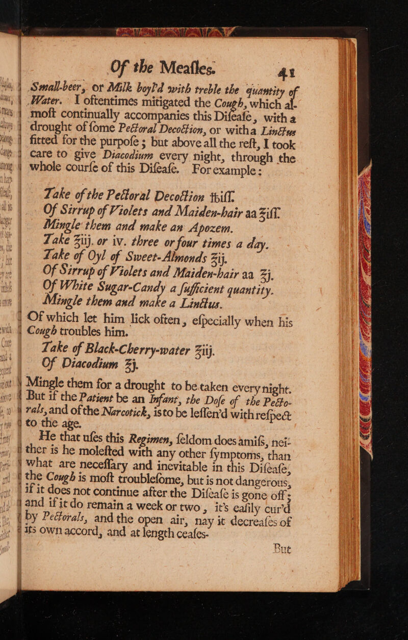 Small-beer, ot Milk boyl'd ovith treble the quantity 0 Water. \ oftentimes mitigated the Cough, which al- moft continually accompanies this Difeale , with a ' | drought of fome Pectoral Decoétion, or witha Links “| fitted for the purpofe ; but above all the reft, I took care to give Diacodium every night, through the whole courfe of this Difeafe. For example: ¥ = &gt; — SO a oY cee ee Oe See eee ee es Take of the Pectoral Decottion till. Of Sérrup of Violets and Maiden-hair aa Zift Mingle‘ them and make an Apozem. : Zake Zit}. or iv. three or four times a day. Lake of Oyl of Sweet-Almonds Zij, Of Stirrup of Violets and Maiden-hair aa ay. Of White Sugar-Candy a fufgcient quantity. | Mingle them and nike a Linttus. } Of which let him lick often, efpecially when his Take of Black-Cherry-water Ziij. Of Diacodium 3}, git | Mingle them for a drought to betaken every night. iy 4 But if the Patient be an Infant, the Dofe of the Peéfo- 0 § rals,and ofthe Narcotick, isto be leflen’d with refpe&amp; @ tothe age. | He that ules this Regimen, {eldom does amifs, nei: ther is he molefted with any other {ymptoms, than ¢ | What are neceflary and inevitable in this Difeafe, s| | the Cough is moft troublefome, but is not dangerous, qi | Wf it does not continue after the Difeate is gone off; J, @ and ifiedo remain a week or two » it’s eafily curd , (by Pectorals, and the open air, nay it decreafes of i» @ 388 Own accord, and at length ceafes- But