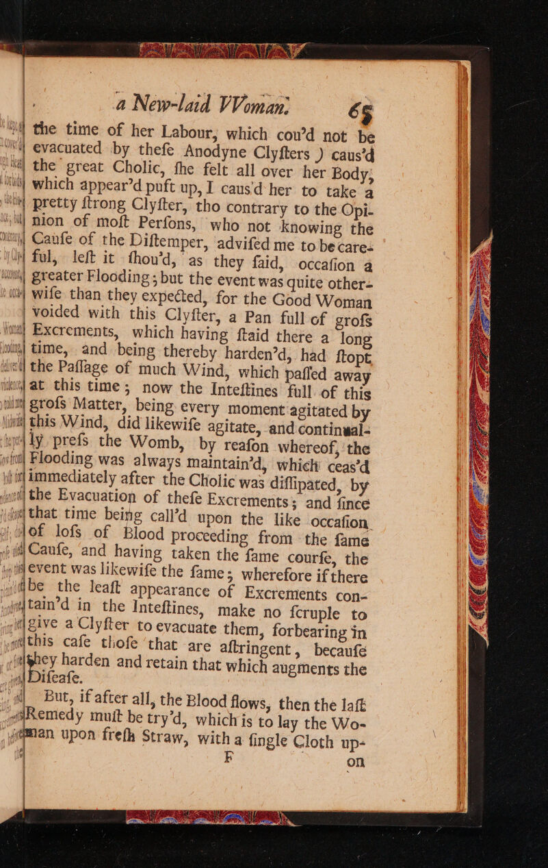 ‘il the time of her Labour, which cou’d not be ‘i evacuated by thefe Anodyne Clyfters ) caus’d ti] the“ great Cholic, fhe felt all over her Body; “il which appear’d puft up, I caus'd- her to take a “si! pretty {trong Clyfter, tho contrary to the Opi- ‘iil| nion of moft Perfons, who not knowing the it} Canfe of the Diftemper, advifed me to be care- IM ful, left it thou’d, as they faid, occafion a iii) greater Flooding; but the event was quite other- vit] wife than they expected, for the Good Woman | voided. with this Clyfter, a Pan full of grofs Votw} Exerements, which having ftaid there a long wwity| time, and being thereby harden’d, had ftopt ili] the Paflage of much Wind, which paffed away ike] at this time ; now the Inteftines full. of this grofs Matter, being every moment agitated by this Wind, did likewife agitate, and continwal- ily prefs the Womb, by reafon whereof, ‘the Flooding was always Maintain’d, which’ ceas’d immediately after the Cholic was diflipated, by the Evacuation of thefe Excrements; and fince ids] that time being call’d upon the like occafion, if 4 Of lofs of Blood proceeding from the fame «fii Caufe, ‘and having taken the fame courfe, the jg til event was likewife the fame; wherefore if there iygitbe the leaft appearance of Excrements con- aay tain’d in the Inteftines, make no {cruple to git give a Clyfter to evacuate them, forbearing in ,gtthis cafe thofe ‘that are aftringent , becaufé Ai Hi harden and retain that which augments the | Difeafe. M But, if after all, the Blood flows, then the laft Remedy muit be try’d, whichis to lay the Wo- _oeman upon frefh Straw, witha fingle Cloth up- k on = — &lt;&gt; &lt;r. ——- = ——— —s &lt;&lt; —= —, —— = = = . - ee ae = bes