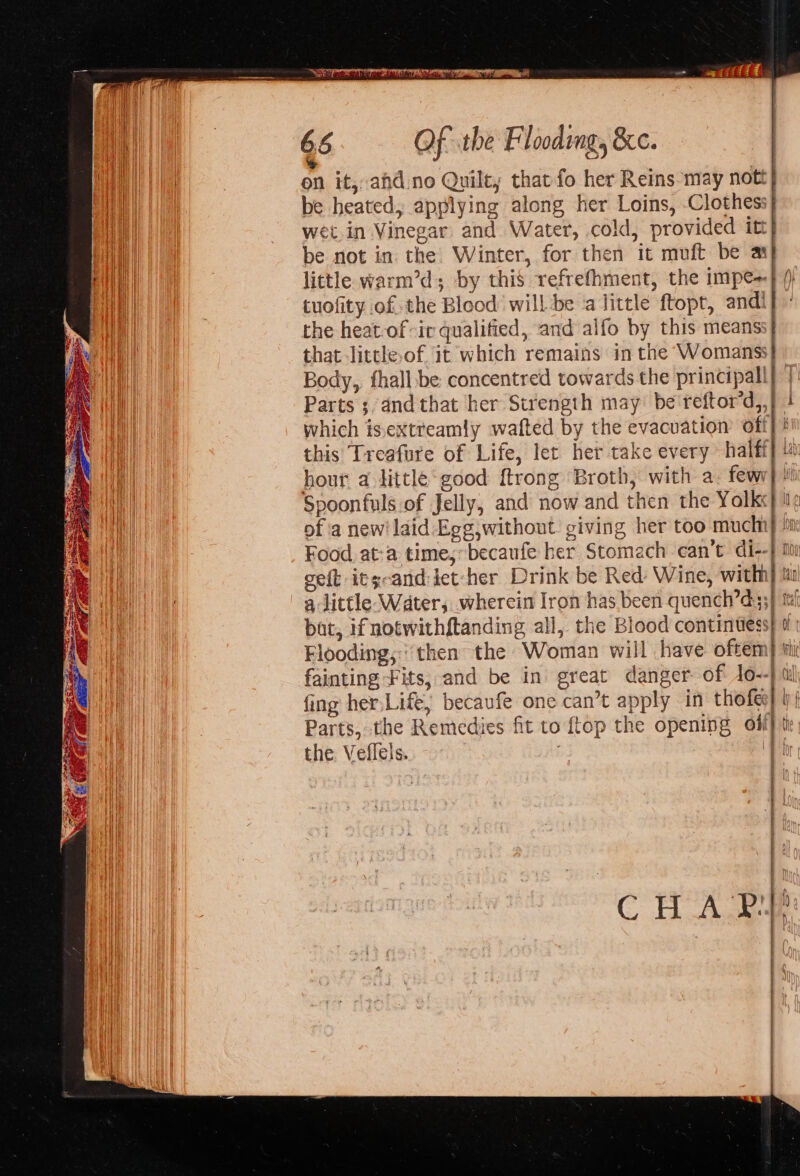 on it, ahdno Quilt; that fo her Reins may nott} be heated, applying along her Loins, Clothess} wet.in Vinegar and Water, cold, provided itt} be not in. the Winter, for then it muft be ay] little warm’d; by this refrefhment, the impe=} /) - tuofity of the Blood’ will -be a little ftopt, andi} ’ the heat-of “ir qualified, and alfo by this meanss} that little,of it which remains in the Womanss} Body,, thall be: concentred towards the principall} | Parts ;dndthat her Strength may: be reftor’d,,} } which is.extreamly wafted by the evacuation off] this Treafure of Life, let her take every halft] 4 hour a little good ftrong Broth, with a. fewv}} Spoonfuls of Jelly, and now and then the Yolk: of a newilaid-Egg without giving her too se ) Food. at:a time, becaufe her Stomach can’t di--}1 geft its-and:iet-her Drink be Red- Wine, with} t a little- Water, wherein Iron has been quench’d3s} th bat, if notwithftanding all, the Blood continuess} 0 | Flooding,;:then the Woman will have oftem) ti fainting Fits, and be in great danger of Jo--) fing her,Life, becaufe one can’t apply in tho fe| by Parts, the Remedies fit to ftop the opening oli} 4 the: Veflels. | ti mir 40d ry li! Ul} fi)  1 q i Sag sen NE me CHA Pil!