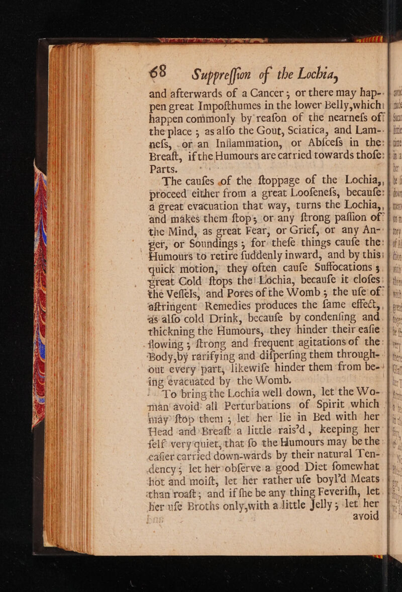 eo. SS uppre(fion of the Lochia, and afterwards of a Cancer; or there may hap- pen great Impofthumes in the lower Belly,whichi nefs, .or an Inflammation, or Abfcefs in the: } tm: Breaft, ifthe Humours are carried towards thofe: } | Parts. rd 2 The caufes of the ftoppage of the Lochia,, a great evacuation that way, turns the Lochia,, } tis ‘the Mind, as great Fear, or Grief, or any An- - Humours to retire fuddenly inward, and by this: } (iy quick motion, they often caufe Suffocations 5, | \j sreat Cold ftops the! Lochia, becaufe it clofes: } i, the Veflels, and Pores of the Womb ; the ufe of: | 5 as alfo cold Drink, becaufe by condeniing and thickning the Humours, they ‘hinder their eafie Body,by rarifying and difperfing them throught |; out every part, likewife hinder them ‘from be-: } q, ing evacuated by the Womb. To bring the Lochia well down, let the Wo- J), man’ avoid: all Perturbations of Spirit which },, may ftop them ; let her lie in Bed with her J; Head ‘and Breaft a little rais’d, keeping her felf very quiet, that fo the Humours may be the eafier carried down-wards by their natural Ten- dency; let herobferve'a good Diet fomewhat hot and moift, let her rather ufe boyl’d Meats than roaft; and if fhe be any thing Feverifh, let her ufé Broths only,with aittle Jelly; tet her avoid