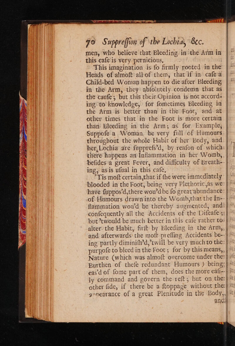 qo Suppreffion of the Lochtai, 8c. this cafe is very pernicious, aha : This imagination is fo firmly rooted in the’ Heads of almoft all of them, that if in cafe’a Child-bed Woman happen to die after Bleeding in the Arm, they: abfoiutely condemn that as the caufe; but this their-Opinion is not accord- ing to knowledge, for fometimes Bleeding in the Arm is better than in the Foot, and at other times that in the Foot is’ more certain than: Bleeding in the Arm; as for Example; Suppofe a Woman, be very full of Hamours ing, as-is ufual in this cafe, °Tis moft certain,that if fhe were immediately blooded in the Foot, being very Plethoric,as we have fuppos’d,there wou’d be fo greatabundance of Humours drawn into the Womb,that the In- flammation wou'd be thereby augmented, and confequently all the Accidents of the Difeafe but cwould be much better in this caie rather to alter: the Habit, firft by Bleeding in the Arm, and afterwards the mott prefling Accidents be- ing partly diminifh’d, twill be very much to the purpofe to bleed in the Foot; for by this means, Nature (which was almoft overcome under the Burthen of thefe redundant Humours ) being eas'd of fome part of them, does the more eafi- other fide, if there be a-ftoppage without the annearance of a great Plenitude in the Body, 4 4 { he | : : | | \ ; ' i 4 \ | t \ } ) if \p N - 5 \ i, ! \  i} * 1 i ft ey