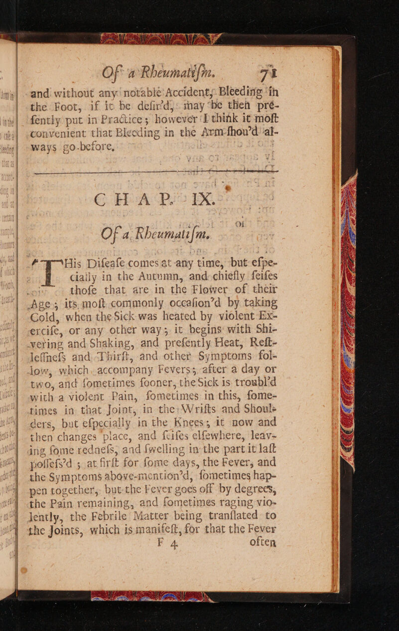 the Foot, if ic be defir’d,: may “be then pré- convenient that Bleeding in the Sef gk al- ways go-before, I, 6 WA BIS Of a. Rbcwmatt| te oH ‘His Difeafe comes at any time, but efpe- “ally in the Autumn, and chiefly feifes thofe that are in the Flower of their Gol id, when the Sick was heated by violent Ex- er cife, or ey other way; it begins: with Shi- » and prefer itly Heat, Reft- leffnefs a and. Ti int, and other Symptoms fol- ‘an vw. which, accompany Fevers; after a day or and homguimss fooner, the Sick is troubl’d F , fometimes in this, fome- in that Joint, in the: Writs and Shoule ut efpecia ily. in the Isneess it now and n and feifes elfewhere, leav- g fs, and {welll ing in the part it lait poflefs’d 5 at art for fome days, the Fever, and the Symptoms above-mention’d, Y iehesiwies hap- pen toget her, but che ¥ Fever goes off by degrees, the Pain remaining, and fometimes raging vio- Jently, the Febrile Mat ote 1g tranflated to the Joints, which is oS