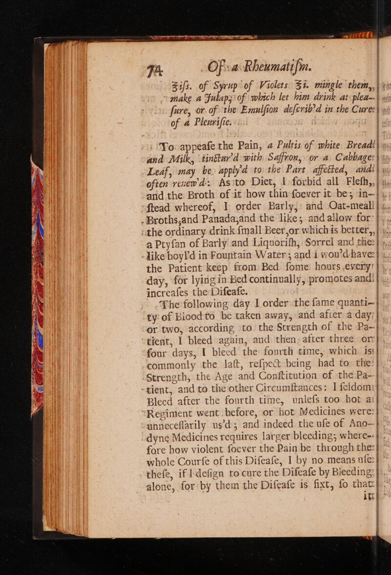 7h, _ Of sa Rheumatifn. | -Bifs. of Syrup of Violets 34. mingle ‘them, 4 ~ make a Fulap3\ of which let him drink at plea--| wt vise fure, or. of the Emulfion deferib'd in the Curec\ wi) of 4 Pleurifie.:.... ciple a V4 : Yoo appeafe the Pain, a Pultis of white Breadi) | and Milk, tinttur'd with Saffron, or a Cabbage) jy) | Leaf, may be. apply'd to the Part affetted, andi) \ often rexew'd-. As ito Diet, 1 forbid all Flefh,, Hh | arid the Broth of it how thin foever it be; in- yt “ftead whereof, I: order Barly, and Oat-meall | .Broths,and Panada,and the like; and allow for “the ordinary drink fmall Beer,or which is better,, a Pryfan of Barly and Liquorifh, Sorrel and me: -Jike boy!'d in Fountain Water ; and i wou’d have: the Patient keep from Bed fome hours every! day, for lying in Bed continually, promotes and’ increafes the Difeafe. The following day I order ‘the fame quanti- ity of Biood'to be taken away, and afier a day or two, according to the Strength of the Pa--}), “tient, 1 bleed again, and then: after three or four days, I bleed the fourth time, which. is: commonly the lat, ref{pect being had to: the: ‘Strength, the Age and Conftitution of the Pa- -tient, and to the other Circumftances: I feldomi Bleed after the fourth time, unlefs too hot a Regiment went before, or hot Medicines were “anneceflarily us’d and indeed the ufe of Ano- dyne Medicines requires larger bleeding; where- fore how violent foever the Pain be through the: whole Courfe of this Difeafe, I by no means ute: thefe, if ldefign to cure the Difeafe by Bleeding alone, for by them the Difeafe is fixt, fo that AE ~~ 2 &lt;4 oe ee : =~ = ey g — —— a ee mS ges = — ve “y ene ~ ———— c- } - x = SS