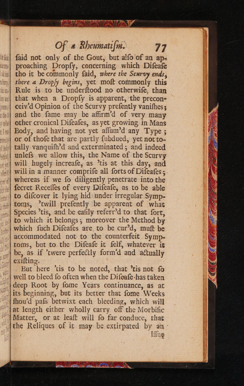 ee | | Of 4 Rheumatifm. 77 thik] faid not only of the Gout, but alfo of an ap- | proaching Dropfy, concerning which Difeafe | tho it be commonly faid, where the Scurvy ends, there a Dropfy begins, yet moft commonly this Rule is to be underftood no otherwife, than that when a Dropfy is apparent, the precon- ceiv'd Opinion of the Scurvy prefently vanithes s and the fame may be affirm’d of very many other cronical Difeafes, as yet growing in Mans Body, and having not yet aflum’d any Type ; or of thofe that are partly fubdued, yet not to- tally vanquifh’d and exterminated; and indeed unlefs we allow this, the Name of the Scurvy will hugely increafe, as *tis at this day, and willin a manner comprife all forts of Difeafes ; whereas if we fo diligently penetrate into the fecret Recefles of every Difeafe, as to be able to difcover it lying hid under irregular Symp- toms, “twill prefently be apparent of what Species ’tis, and be eafily referr’d to that fore, to which it belongs; moreover the Method by which fuch Difeafes are to be cur’d, muft be accommodated not to the counterfeit Symp- toms, but to the Difeafe it felf, whatever it ,| be, as if *twere perfectly form’d and actually he) CXUtING. “| But here ’tis to be noted, that ’tis not fo ‘1 Well to bleed fo often when the Difeafe-has taken “|deep Root by fome Years continuance, as at “its beginning, but its’ better that fome Weeks ) {fhou’d pafs betwixt each bleeding, which will ‘Tat length either wholly carry off the Morbific “| Matter, or at leaft will fo far conduce, that ,ithe Reliques of it may be extirpated by an - Iflug AW AOL lf I | Mt), i  iN] soit initia —e = — = ss = — — &gt; = &lt; &gt; —_F; &gt; = : + &gt; SS = = &gt; = = = Ss = &gt; 2-5 a a = * = &lt;&gt; - o&gt; ——, a rd = a =&gt; = 2 a A I a a NI RN RR MR a SS Se SS