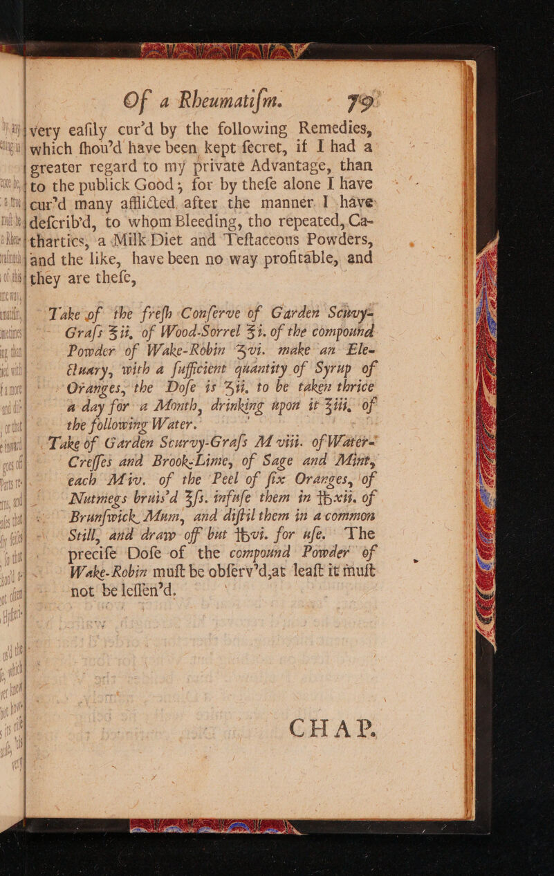 i/ivery eafily cur’d by the following Remedies, '}which fhou’d have been kept fecret, if I had a igreater regard to my private Advantage, than =o jdefcrib’d, to whom Bleeding, tho repeated, Ca- lil they are thefe, Take of the frefh Conferve of Garden Scruy= Grafs 3 it, of Wood-Sorrel 31. of the compound Powder of Wake-Robin 3vi. make an Ele« Eluary, with a fufficient quantity of Syrup of Oranges, the Dofe is ii, to be taken thrice a day for a Month, drinking upon it Zit, of the following Water. | : | Take of Garden Scurvy-Grals M viii. of Water- Creffes and Brook-Lime, of Sage and Myut, each Miv. of the Peel of fix Oranges, of Nutmegs bruis'd 3s. wfafe them in tyxit. of Brun{wick, Mum, and diftil them in a common Still, and draw off but thvt. for ufe. The precife Dofe of the compound Powder of Wake- Robin muft be obferv’d,at leaft i¢ mult not be leffen’d.