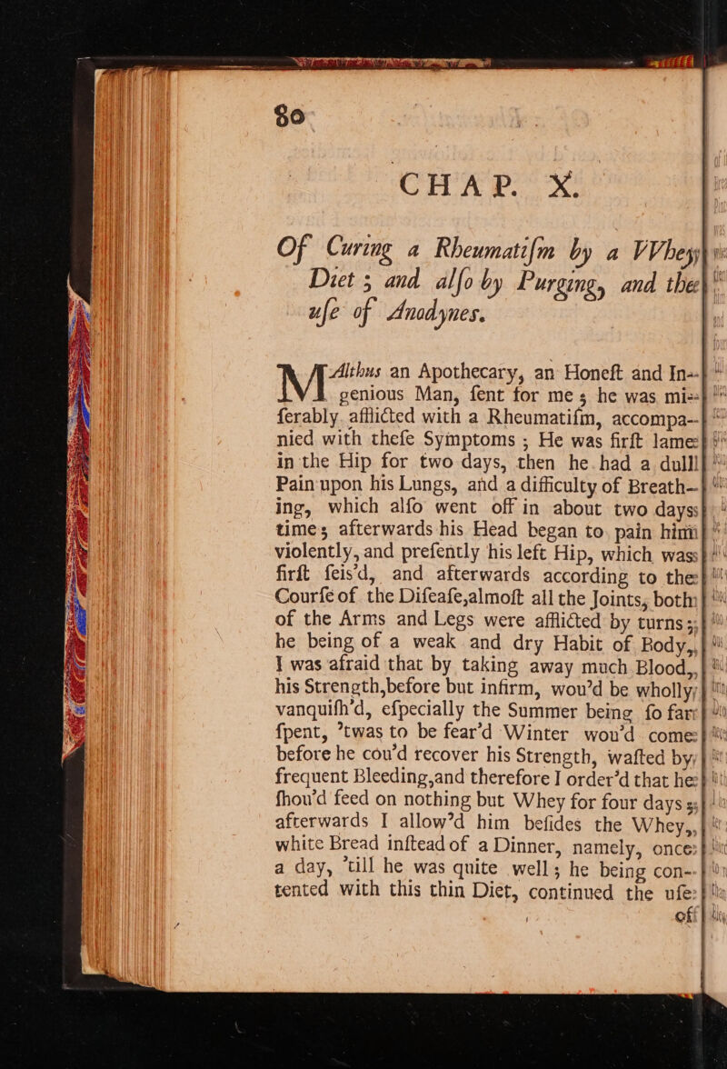 Diet 5 and alfo by Purging, and the) ufe of Anadynes. | Mt an Apothecary, an Honeft and In=-} * ferably. afflicted with a Rheumatifm, accompa--} “ nied with thefe Symptoms ; He was firft lame} in the Hip for two days, then he-had a dull! Pain: upon his Lungs, and _a difficulty of Breath— time; afterwards his Head began to. pain himi} * violently, and prefently ‘his left Hip, which wass} “ Courfe of the Difeafe,almoft all the Joints, botin} he being of a weak and dry Habit of Rody, 1 was afraid that by taking away much Blood,,| ® his Strength,before but infirm, wou’d be wholly} “ vanquifh’d, efpecially the Summer being fo fare} fpent, ’twas to be fear’d Winter wou’d. come} tt before he cou'd recover his Strength, wafted byy | i frequent Bleeding,and therefore J order’d that hee} li afterwards I allow’d him befides the Whey,,} white Bread inftead of a Dinner, namely, onces} tit tented with this thin Diet, continued the ufe:| ha ! off} i