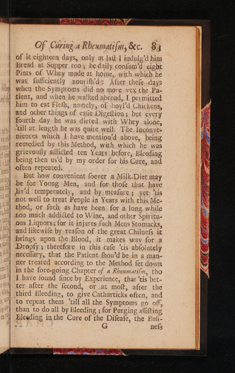 = &gt; = = aa ci aN ee eS cl tet re = — Sa. = = S — oy Se = = — = a = = =&gt; - E—- 4 TEE 2 one ON TE a meg i A AN Re RR AN A NR I = a ACER A ARR RY RR NR i eR og = 0 = == = &lt;o =&lt; —&gt; = =&gt; =r, &lt;&gt; Of Caring.a Rhenmatifm, 8ec. 8x of it eighteen days, only.at tait-I indulg’d him Bread, at Supper too; hedaily confum’d: eight Pints. of, Whey made at home, with, which he was. fufficiently jnourifh’d: After. thefe...days when the Symptoms did. no more. vex the.Pa- tient, and when-he walked abroad, I permitted him to eat Flefh, namely,,of -boyl’d Chickens, and other things of eafie Digeftion; but every fourth day he was, dicted. with Whey .alone, -till at length he was quite well. The. Inconves niences which J, have mention’d- above, being remedied by this Method, with which he was grievoully afflicted ten Years before, Bleeding often repeated, be for Young ‘Men, and,-for, thofe that have div'd temperately, and by; meafure ; yet: ’tis mot well to treat People in Years with this, Me- thod; or fuch, as have been. for a long, while foo much addicted to Wine, and other Spiritu- ous Liquors; for it injures fuch Mens Stomacks, and likewife by.reafon of the great Chilnefs it brings upon: the Blood, ,it.makes way. for a Dropty ; therefore in this cafe ’tis abfolutely neceflary, that the Patient fhou’d be in a man- ner treated according to the Method fet down in the fore-going Chapter of 4 Rheumatilm, tho I have found fince by Experience, that ’tis bet- ter after the fecond, or at moft, after the third Bleeding, to give Catharticks eften, and to repeat them ‘till all the Symptoms go off, than to do all by Bleeding ; for Purging aflifting Bleeding inthe Cure of the Difeafe, the Buli- s G nefs oo