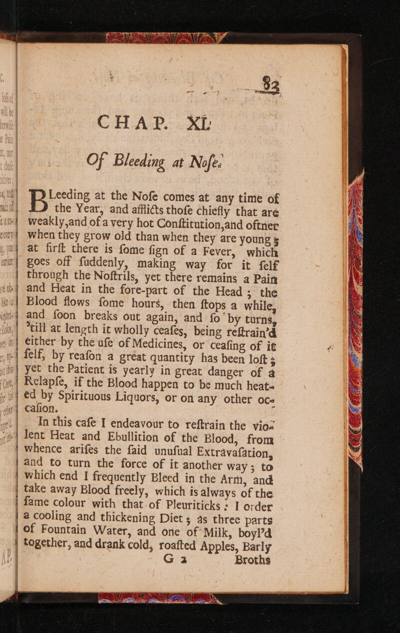 Biccaize at the Nofe comes at any time of the Year, and afflicts thofe chiefly that are weakly,and of a very hot Conttitution,and oftner when they grow old than when they are young = at firft there is fome fign of a Fever, which goes off fuddenly, making way for it {elf through the Noftrils, yet there remains a Pain and Heat in the fore-part of the Head ; the Blood flows fome hours, then ftops a while, and foon breaks out again, and fo by turns, “till at length it wholly ceafes, being reftrain’d either by the ufe of Medicines, or ceafing of it felf, by reafon a gréat quantity has been loft s yet the Patient is yearly in great danger of 2 Relapfe, if the Blood happen to be much heat- éd by Spirituous Liquors, or on any other OC# Cafion. In this cafe I endeavour to reftrain the vioz | lent Heat and Ebullition of the Blood, from whence arifes the faid unufual Extravafation, | and to turn the force of it another way ; to | which end I frequently Bleed in the Arm, and take away Blood freely, which is always of the fame colour with that of Pleuriticks : I order | a cooling and thickening Diet s as three parts | of Fountain Water, and one of Milk, boyl’d together, and drank cold, roafted Apples, Barly + G2 Broths