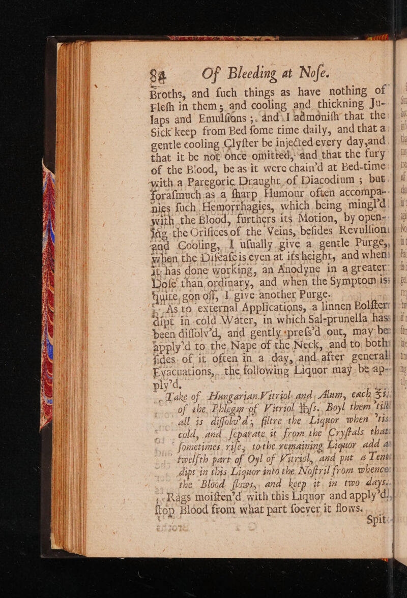 Broths, and fuch things as have nothing of Flefh in thems and cooling and thickning Ju- laps and Emulfions ;. andl admonifh’ that the Sick keep from Bed fome time daily, and that a gentle cooling Clyfter be injected every day,and that it be not Once omitted, and that the fury of the Blood, be as it were chain‘d at Bed-time 94 Of Bleeding at Nofe. forafiauch.as a fharp Humour often accompa- nies fuch, Hemorrhagies, which being mingl'd with the Blood, furthers its Motion, by open- it, has done working, an Anodyne in a greater Guite. gon off, 1. give another Purge. apply'd to. the Nape of the Neck, .and to both 2 plyd. ° fometimes. rife, tothe remaining Liquor add a velfth part of Oyl of Vitriol, and put a Teut yy a DEL] 1° top Blood from what part foever. it flows.