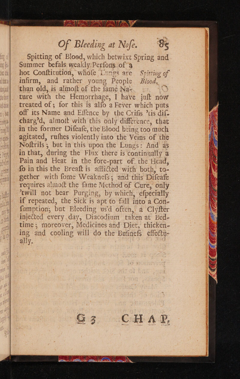 Of Bleeding at Nofe. Se Spitting of Blood, w which betwixt Spring and Summer befals wea! kly Perfons. of 9 hot Conftitution, whofe Lungs are Spitting of infirm, and rather young People -Blood, _ than old, is almoft of the fame Na- A ture with the Hemorrhage, I have juft now treated of; for this is alfo a Fever which puts off its Name and Effence by the Crifis ’tis dif charg’d, almoit with this only difference, that in the former Difeafe, the Blood being too much agitated, rufhes violently i into the Veins of the Noftrils ; but in this upon the Lungs: And as in that, during the Flux there is continually a Pain and Heat in the se -part of the Head, fo in this the Breaft is afflicted with both, to- gether with fome Weaknefs; and this Difeafe requires almo{t the fame Method of Cure, only ‘twill not bear Pt urging, by which, efpecially if repeated, the Sick is apt to fall into a Con- fumption, but Bleeding usd often, a Clyfter injec ‘ted every day, Diacodium taken at’ Bed- time ; moreover, Medicines and Diet, thicken- and co soling will do the BufinefS effectu-