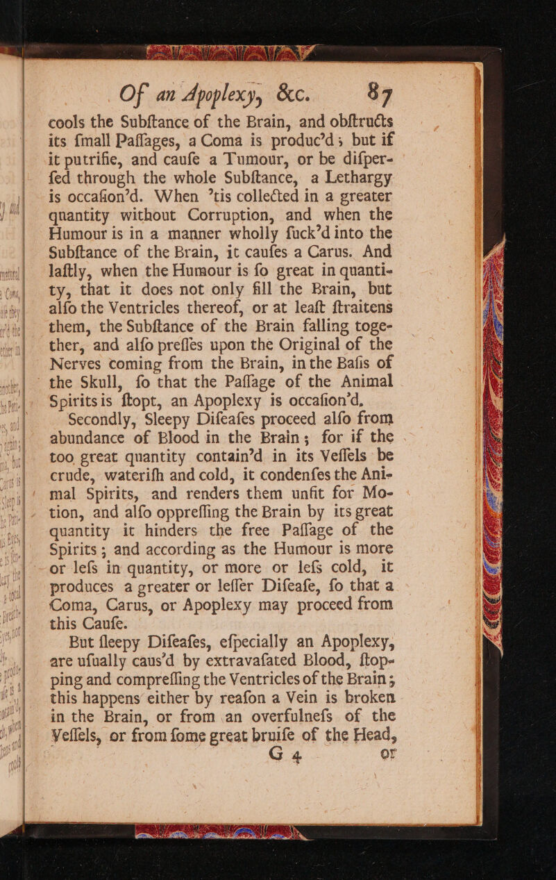 = &gt; — = z « = &lt; oi &gt; eee = Of an Apoplexy, &amp;c. cools the Subftance of the Brain, and obftructs its {mall Paflages, a Coma is produc’d; but if it putrifie, and caufe a Tumour, or be difper- fed through the whole Subftance, a Lethargy is occafion’d. When ’tis collected in a greater qnantity without Corruption, and when the Humour is in a manner wholly fuck’d into the Subftance of the Brain, it caufes a Carus. And laftly, when the Humour is fo great in quanti- ty, that it does not only fill the Brain, but alfo the Ventricles thereof, or at leaft {traitens them, the Subftance of the Brain falling toge- ther, and alfo prefles upon the Original of the Nerves coming from the Brain, inthe Bafis of the Skull, fo that the Paflage of the Animal Spiritsis ftopt, an Apoplexy is occafion‘d, Secondly, Sleepy Difeafes proceed alfo from abundance of Blood in the Brain; for if the too great quantity contain’d in its Veflels be crude, waterifh and cold, it condenfes the Ani- mal Spirits, and renders them unfit for Mo- tion, and alfo opprefling the Brain by its great quantity it hinders the free Paflage of the Spirits ; and according as the Humour is more or lefs in quantity, or more or lefs cold, it produces a greater or leffer Difeafe, fo that a Coma, Carus, or Apoplexy may proceed from this Caufe. But fleepy Difeafes, efpecially an Apoplexy, are ufually caus’d by extravafated Blood, ftop- ping and comprefling the Ventricles of the Brain; this happens either by reafon a Vein is broken in the Brain, or from an overfulnefs of the Veflels, or from fome great bruife of the Head, ; Se or