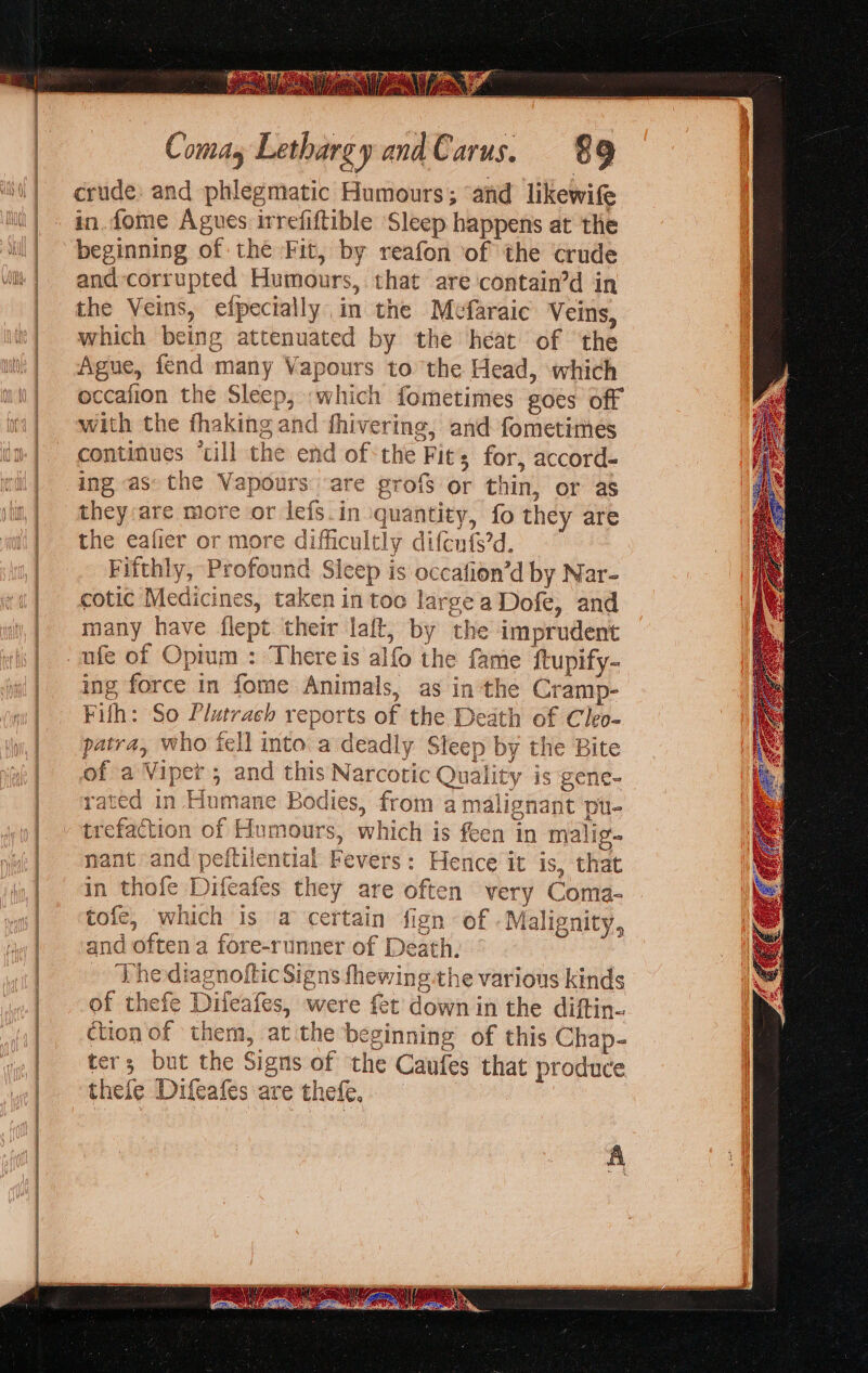 Wa ity, Comay Lethargy andCarus. 89 crude: and phlegmatic Humours; ‘and likewife in. fome Agues irrefiftible ‘Sleep happens at the || beginning of the Fit, by reafon of the crude vil | and-corrupted Humours, that are contain’d in | the Veins, efpecially in the Mefaraic Veins, '} which being attenuated by the heat of the wk) Ague, fend many Vapours to the Head, which ii} @ccafion the Sleep, -which fometimes goes off i with the fhaking and fhivering, and fometimes continues ‘cill the end ofthe Fits for, accord- ing as the Vapours are grof$ or thin, or as they:are more or lefs.in quantity, fo they are i] the eafier or more difficultly difcnfs’d. | Fifthly, Profound Sieep is occafion’d by Nar- | otic Medicines, taken in too large a Dofe, and | many have flept their laft, by the imprudent | -ufe of Opium : Thereis alfo the fame ftupify- ing force in fome Animals, as in the Cramp- Filh: So Plutrach reports of the Death of Cleo- patra, who fell into a deadly Sleep by the Bite of a Viper ; and this Narcotic Quality is gene- rated in Humane Bodies, from a malignant pu- trefaction of Humours, which is feen in malig nant and peitilential Fevers: Hence it is, that in thofe Difeafes they are often very Coma- | &lt;tofe, which is a certain fign of Malignity, | and oftena fore-runner of Death | | Vhe diagnoftic Signs fhewing the varions kinds | of thefe Difeafes, were fet down in the diftin- ction of them, at the beginning of this Chap- ters but the Signs of the Caufes that produce thefe Difeafes are thefe, A