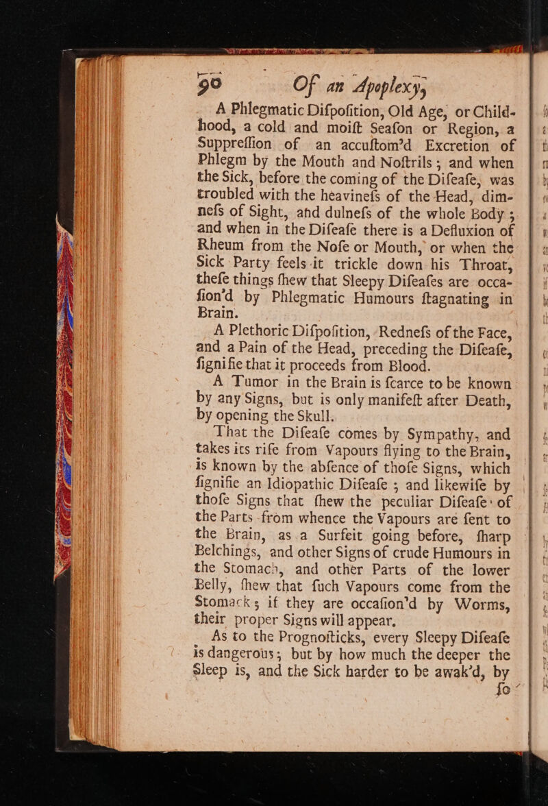 A Phlegmatic Difpofition, Old Age, or Child- hood, a cold and moift Seafon or Region, a Suppreflion of an accuftom’d Excretion of Phlegm by the Mouth and Noftrils ; and when the Sick, before the coming of the Difeafe, was troubled with the heavinefs of the Head, dim- nefs of Sight, ahd dulnefs of the whole Body ; and when in the Difeafe there is a Defluxion of Rheum from the Nofe or Mouth, or when the Sick Party feels it trickle down his Throat, thefe things fhew that Sleepy Difeafes are occa- fion’d by Phlegmatic Humours ftagnating in Brain. A Plethoric Difpofition, -Rednefs of the Face, and a Pain of the Head, preceding the Difeafe, fignifie that it proceeds from Blood. A Tumor in the Brain is fcarce to be known by any Signs, but is only manifeft after Death, by opening the Skull. That the Difeafe comes by Sympathy, and takes its rife from Vapours flying to the Brain, is known by the abfence of thofe Signs, which fignifie an Idiopathic Difeafe ; and likewife by | thofe Signs that fhew the peculiar Difeafe: of the Parts -from whence the Vapours are fent to the Brain, as.a Surfeit going before, fharp Belchings, and other Signs of crude Humours in the Stomach, and other Parts of the lower Belly, thew that fuch Vapours come from the Stomacks if they are occafion’d by Worms, their proper Signs will appear. As to the Prognoiticks, every Sleepy Difeafe is dangerous; but by how much the deeper the | , sleep is, and the Sick harder to be awak’d, i ae!