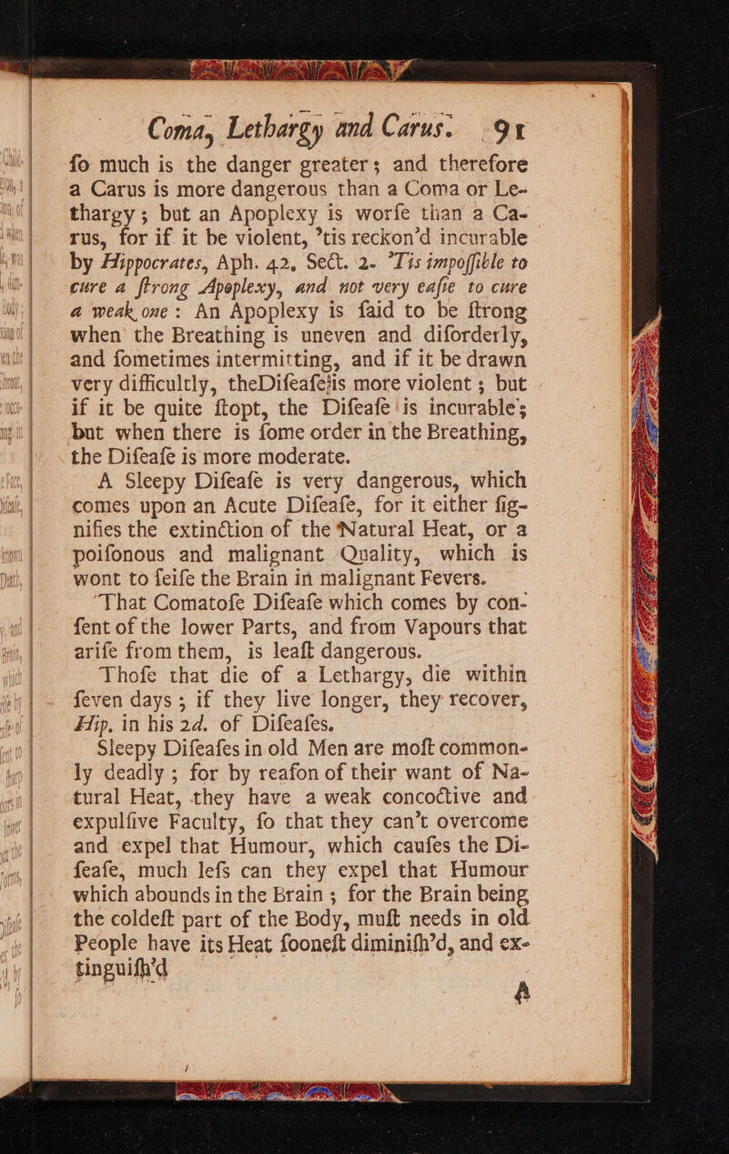 a Carus is more dangerous than a Coma or Le- thargy ; but an Apoplexy is worfe than a Ca- rus, for if it be violent, tis reckon’d incurable - by Aiippocrates, Aph. 42, Sect. 2. “Tits impoffible to cure a ftrong Apoplexy, and not very eafie to cure a weak one: An Apoplexy is faid to be ftrong when the Breathing is uneven and diforderly, and fometimes intermitting, and if it be drawn very difficultly, theDifeafeiis more violent ; but if it be quite ftopt, the Difeafe is incurable; the Difeafe is more moderate. A Sleepy Difeafe is very dangerous, which comes upon an Acute Difeafe, for it either fig- nifies the extin¢étion of the ‘Natural Heat, or a poifonous and malignant Quality, which is wont to feife the Brain in malignant Fevers. That Comatofe Difeafe which comes by con- fent of the lower Parts, and from Vapours that arife fromthem, is leaft dangerous. Thofe that die of a Lethargy, die within feven days ; if they live longer, they recover, Fiip, in his 2d. of Difeafes. | Sleepy Difeafes in old Men are moft common- ly deadly ; for by reafon of their want of Na- tural Heat, they have a weak concoctive and expulfive Faculty, fo that they can’t overcome. and expel that Humour, which caufes the Di- feafe, much lefs can they expel that Humour which abounds in the Brain ; for the Brain being the coldeft part of the Body, muft needs in old People have its Heat fooneft diminifh’d, and ex- tinguish'd