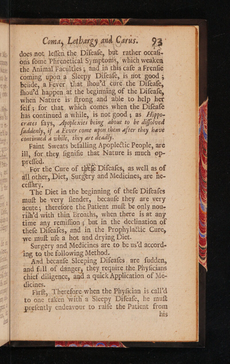 se eraser senar > aracecmmesniemearideriees does not leflen the Difeafe, but rather occafi- ons fome Phrenetical Sy mptoms, which weaken the Animal Faculties; and in this cafe a Frenfie coming upon,a Sleepy Difeafe, is not good ; belide, a Fever, that fhou’d cure the Difeafe, fhou’d happen at the beginning of the Difeafe, when Nature is: ftrong and able to help her feif; for that. which comes when the Difeafe has continued a while, is not good; as. Aippo- crates fays, -Apoplexies being about to be diffolved fuddenly, if a Fever come upon them after they have continued a while, they are deadly. Faint Sweats befalling Apoplectic People, are ill, for they fignifie that Nature is much op- prefied. ane -For the Cure of tele Difcafes, as well as of all other, Diet, Surgery and Medicines, are ne- ceflary. The Diet in the beginning of thefe Difeafes muft be very flender, becaufe they are very acute; therefore the Patient muit be only nou- rith’d with thin Broaths, when there is at any time any remiflion; but in the declination of thefe Difeafes, and in the Prophylactic Cure, we mult ufe a hot and drying Diet. Surgery and Medicines are to be us‘d accord ing to the following Method. __ And becaufe Sleeping Difeafes. are fudden, and full of danger, they require the Phyficians chief diligence, and.a quick Application of Me- dicines. Firft,. Therefore when the Phyfician is call'd to one taken ‘with a Sleepy Difeafe, he mult prefently endeavour to raife the Patient from his