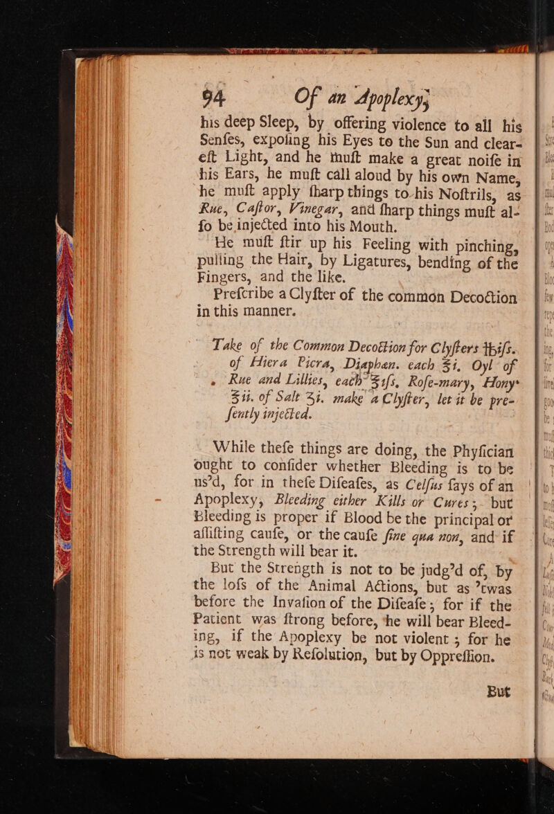 his deep Sleep, by offering violence to all his Senfes, expoling his Eyes to the Sun and clear- eft Light, and he tuft make a great noife in his Ears, he muft call aloud by his own Name, he muft apply fharp things to-his Noftrils, as Rue, Caftor, Vinegar, and fharp things muft al- fo be.injected into his Mouth. He muft ftir up his Feeling with pinching, pulling the Hair, by Ligatures, bending of the Fingers, and the like. Prefcribe a Clyfter of the common Decoétion in this manner. Take of the Common Decottion for Clyfters tpifs. of Hiera Picra, Diaphan. each Fi, Oyl of Rue and Lillies, each’ 31s, Rofe-mary, Hony* Sit. of Salt 54. make a Clyfter, let it be pre- feutly injected. While thefe things are doing, the Phyfician ought to confider whether Bleeding is to be us’d, for in thefe Difeafes, as Celfus fays of an Apoplexy, Bleeding either Kills or Cures;- but Bleeding is proper if Blood be the principal or aflifting caufe, or the caufe fine qua non, and if the Strength will bear it. But the Strength is not to be judg’d of, by the lofs of the Animal Ations, but as twas before the Invafion of the Difeafe; for if the Patient was ftrong before, the will bear Bleed- ing, if the Apoplexy be not violent ; for he is not weak by Refolution, but by Oppreffion. But