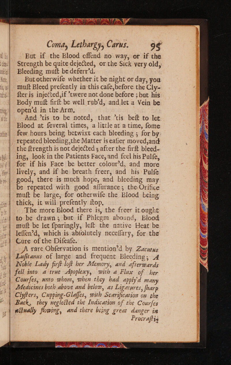 Linen a “Thay = eee an marie pid Pa oe ener eT Coma, Lethargy, Carus. But if the Blood offend no way, or if the Strength be quite dejected, or the Sick very old, Bleeding muft be deferr’d. But otherwife whether it be night or day, you muft Bleed prefently in this cafe,before the Cly- {ter is injected,if *twere not done before ; but his Body muft firft be well rub’d, and let a Vein be opend in the Arm, | And ’tis to be noted, that “tis beft to let Blood at feveral times, a little at a time, fome few hours being betwixt each bleeding ; for by. repeated bleeding,the Matter is eafier moved,and the ftrength is not dejected ; after the firft bleed- ing, look in the Patients Face, and feel his Pulfe, for if his Face be better colour’d, and more lively, and if he breath freer, and his Pulfe good, there is much hope, and bleeding may be repeated with good affurance; the Orifice muft be large, for otherwife the Blood being thick, it will prefently ftop, The more Blood there is, the freer it ought to be drawn; but if Phlegm abound, Blood muft be let fparingly, left the native Heat be leffen’d, which is ablolutely neceffary, for the Cure of the Difeafe. A rare Obfervation is mention’d by Zacutus Lufitanus of large and frequent Bleeding; .4 Noble Lady firft loft her Memory, and afterwards Courfes, unto whom, when they had apply'd many Medicines both above and below, as Ligatures, fharp Clyfters, Cupping-Glaffes, with Scarification on the P rocraftts