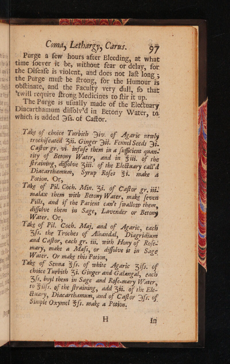 6 exe a eS aiisianieenaneinana are: ——— seaerind Caeo acon ea recat enn o2 Coma, Lethargy, Carus. 67 Purge a few hours after Bleeding, at what time foever it be, without fear or delay, for the Difeafe is violent, and does not laft long ; obftinate, and the Faculty very dull, fo that cwill require {trong Medicines to ftir it up. The Parge is ufually made of the Electuary Diacarthamum diffolv’d in Betony Water, ta which is added 3fs. of Caftor. Take of choice Turbith iv. of Agaric newly trochifcated Zi. Ginger Dit. Fennel Seeds Se Caftor gr. vt. infufe them in a Sufficient quan rity of Betony Water, and in iij. of the firaining, difolue Ziti. of the Eleétuary calla Diacarthamum, Syrup Rofes 3%. inake a Potion. Or, Take of Pil. Coch. Adin. 3. of Caftor gr. itte malax them with Berony Water, make fever Pills, and if the Patient can’t {wallory them, diffolve them in Sage, Lavender or Betony Water. Or, Take of Pil. Coch. Mu, and of Agaric, each fs. the Troches of Albandal, Diagridium and Caftor, each gr. iti, with Fony of Rofe. mary, make a Mafs, or diffolve it in Sage Water, Or make this Potion, Take of Senna %fs. of white Agaric Zifs. 0 choice Tuybith 3%. Ginger ana Galangal, each 3/5. boyl ther in Sage and Rofe-mary Water, to Siils, of the training, add ij, of the Ele- uary, Diacarthamum, and of Caffor DYs. of Siiple Oxymel Sfs. make a Potion.