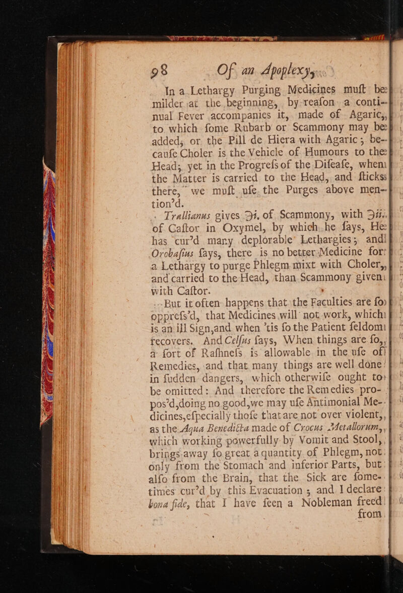 In a.Lethargy Purging Medicines muft bee} milder at the beginning, by reafon. a conti--} nual Fever accompanies it,. made of . Agaric,,} to which fome Rubarb or Scammony may be added, or the Pill de Hiera with Agaric; be- caufe Choler is the Vehicle of Humours to thee} Heads, yet in the Progrefs of the Difeafe, when] the Matter is carried to the Head, and fltickss} there, we moft ufe.the Purges above men—| tion’d. ) | Trallianus gives 34, of Scammony, with 5i..} of Caftor in Oxymel, by which:.he fays, Hef has cur’d mary deplorable’ Lethargies; andi} Orobafius fays, there is no better Medicine for: a Lethargy to purge Phlegm mixt with Choler,, | and carried to the Head, than Scammony given. | with Caftor. , But it often happens that. the Faculties are fo} opprefs'd, that Medicines will’ not work, whichi} is an ij] Sign,and when ’tis fo the Patient feldom: recovers. AndCelfus fays, When things are fo,, a fort of Rafhnefs is allowable. in the ufe of Remedies, and that many things are well done: in fudden dangers, which otherwifle ought to be omitted: And therefore the Remedies. pro- | pos’d,doing no.good,we may ufe Antimonial Me-- | dicines,efpecially thofe that are not over violent, as the Agua Benedifta made of Crocus .Aetallorum, which working powerfully by Vomit and Stool, brings away fo great a quantity of Phlegm, not nly frem the Stomach and inferior Parts, but alfo from the Brain, that the Sick are fome- times cur’d by this Evacuation; and 1 declare bona fide, that I have feen a Nobleman freed | from