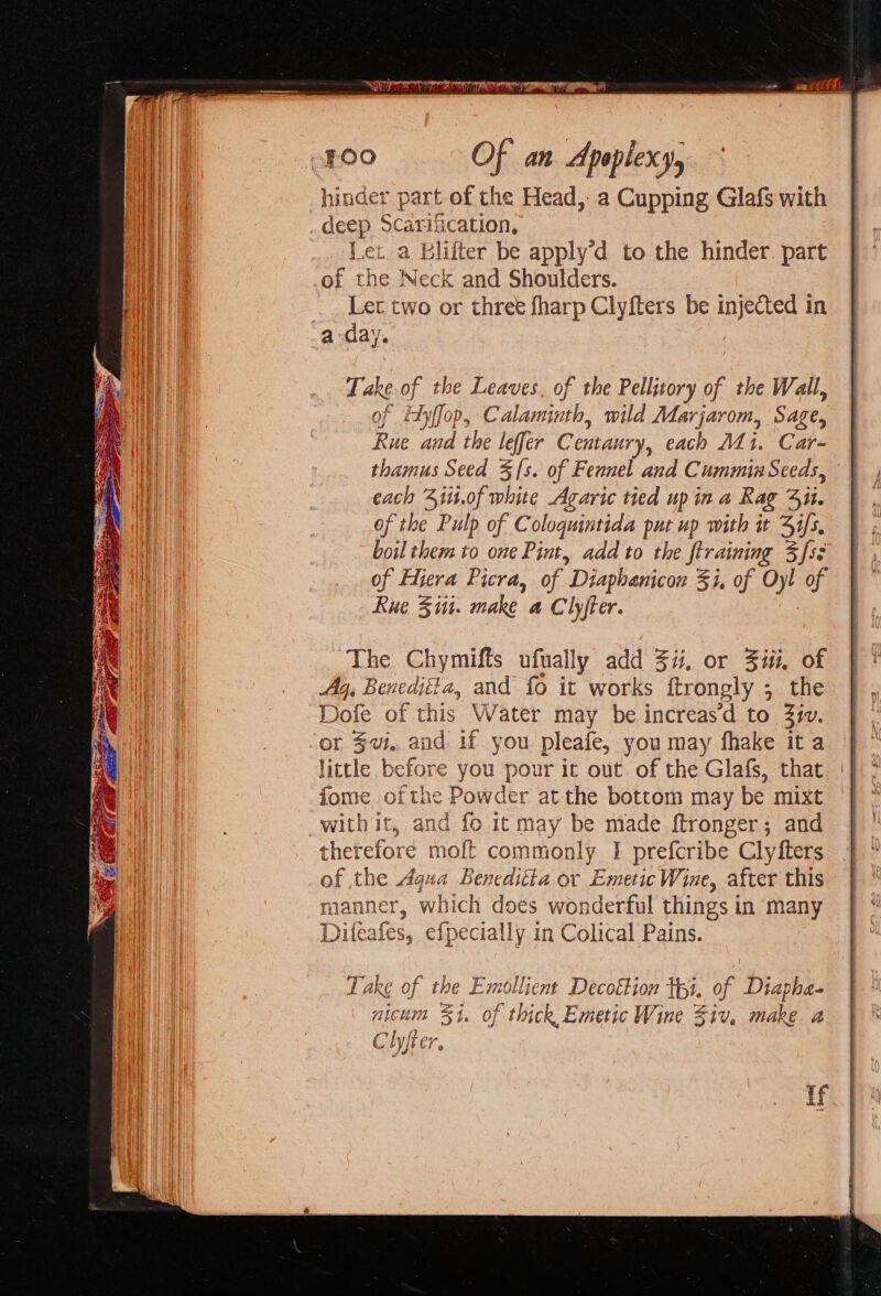 hinder part of the Head, a Cupping Glafs with j deep Scarifii cation, Let a Bliiter be apply’d to the hinder. part of the Neck and Shoulders. Let two or three fharp Clyfters be injected in ada’ Ye Take of the Leaves, of the Pellitory of the Wall, of tyffop, Calaminth, wild Marjarom, Sage, Rue and the leffer Centaury, each Mi. Car- thamus Seed $s. of Fennel and Cummin Seeds, each 4iit.of white Agaric tied upin a Rag 3i. of the Pulp of Cologuintida put up with it 4i/s, boil them to one Pint, add to the ftraining 3fss of Fiera Picra, of ” Diaphanicon 51, of Oyl a Rue Siti. make a Clyjter. The Chymifts ufually add 4i, or Ziti, of Ay. Beneditta, and fo it works ftrongly ; the Dofe of this Water may be increasd to 3iv. or $v. and if you pleafe, you may fhake ita little before you pour it out of the Glafs, that fome ofthe Powder at the bottom may be mixt with it, and fo it may be made ftronger; and therefore moft commonly | prefcribe Clyfters of the Agua Beneditia or EmeticWine, after this manner, which does wonderful things in many Diteafes, efpecially in Colical Pains. Take of the Emollient Decoétion tpi. of Diapha- nicum 34. of thick Emetic Wine Ziv, make 2 Clyjter. if