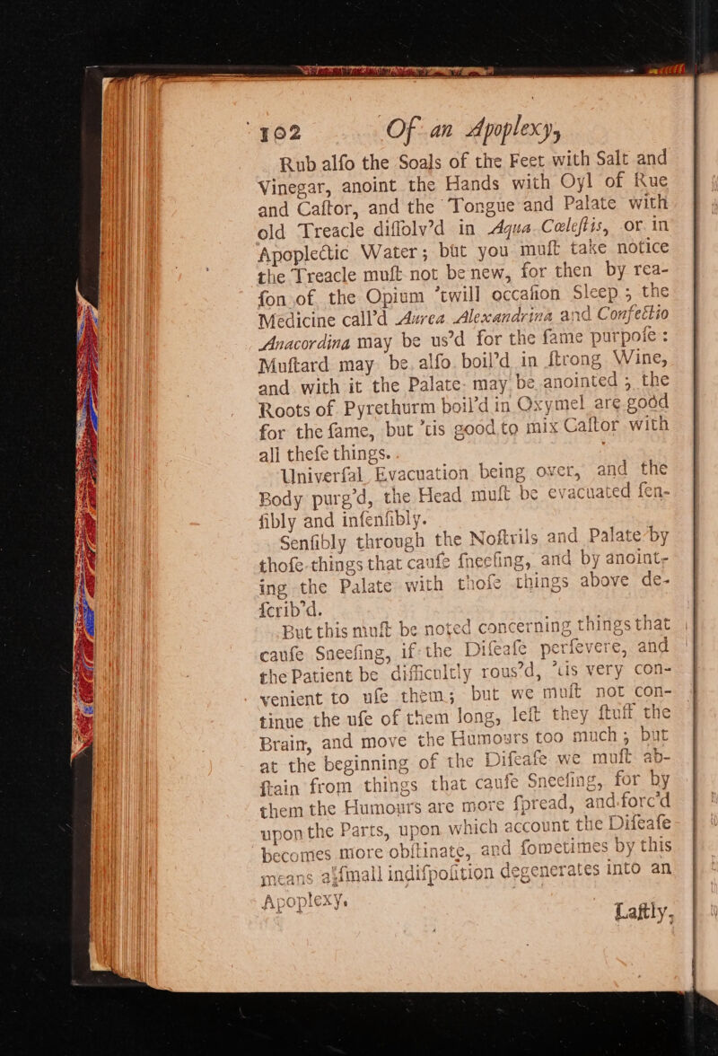 Rub alfo the Soals of the Feet with Salt and Vinegar, anoint the Hands with Oy! of Rue and Caftor, and the Tongue and Palate with old Treacle diffolv’d in Aqua. Celeftis, or in Apoplectic Water; but you m ft take notice the Treacle muft-not be new, for then by rea- fon.of the Opium “twill occafion Sleep; the Medicine call’d Aurea Alexandrina and Confettio Anacordina may be us’d for the fame purpoie : Muftard may be. alfo. boil’d in {trong Wine, and with it the Palate. may be. anointed ; the Roots of Pyrethurm boil’d in Oxymel are good for the fame, but tis good to mix Caftor with all thefe things. Univerfal Evacuation being over, and the Body purg’d, the Head mult be evacuated fen- fibly and infenfibly. Senfibly through the Noftrils and Palate-by thofe-things that caufe fneefing, and by anoint, ing the Palate with thole things above de- {crib’d. But this mufk be noted concerning things that if:the Difeafe perievere, 3 ah oe » | cult) T -ous’d i ro VT LEICDACLY TOUS G, iis \ Ow’ \ Brain, and move the Hut at the beginning of the Difeafe. we mult fain from things that caufe Sneefing, for bi them the Humours are more {pread, ai 1.forc upon the Parts, uj un becomes more obilinate, 4p nkfmall indNnoitio! means 2Mali Nahpourly: