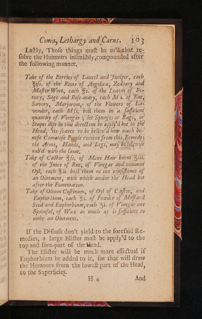 pa Se arc el te eee Coma » Lethargy snd Cai AVUS. Laftly, Thofe things muft be us dathat re- folve the Humours infenfibly,compounded after the following manner, Take of the Berries of Laurel and “funiper, each zi fs. of the Roots of Angelica, Zedoary and Mafter Wort, each Fi. of the Leaves of Be- tony, Sage ¢ And} Rofe-mar ry each M 4. of Rue, Savory, “Marjorom 1,¢ of the Flowers‘ of. La- quantity of Kinet ai = gars! Stupes aipt 4 ia this decoction be ap DL sed) tis [arc ce tobe belie now wmiucl as cop receive from this, Remedys the Aris, “Hats and Legs, may’ been ife rno'a Wi the far ae, aes Lake of C. aie? 5 fs. of Mans Hai burnt Sit. of the Fuice of Rue, of Vinegar and common aS = y 5s ee , \ L Oyl, C4017 Sut. COL ‘them to the ¢ oui 0} A ™ - an Ointment, with wh hich anoint the Bead hot after the Fomentation. G Fake C of Oleum Coftinum, of Oy! He f Eupbor um, each % ae 0 f Por mi oo Ana iiobeeb by inn, § J Spoonful, of Wax as ine asi wy, gake an Ointment “o oS Paw) Ss nN = =&gt; im ie: o ‘ ax 3 ° 4 ; 4 if the Difeafe don’t yield to the forefaid Re TH: power r AYOc DD ew pe mint % nen) (ites oe medies, a iarge Biter mult be apply dto the Se ead. 3 nc 5 a Gan he added ta ir. far th wil draw EY oh or biurm eas Ad Ged LO Ekg RNP iL nac ¥V 2A5 Lay i : tha El mo! a f¥ Oyry the law fh. YATT At a e {= ead Ene .i AUT uTS, 71 rom Lie LOVER Dal U-Ol Gale § AUGN y f