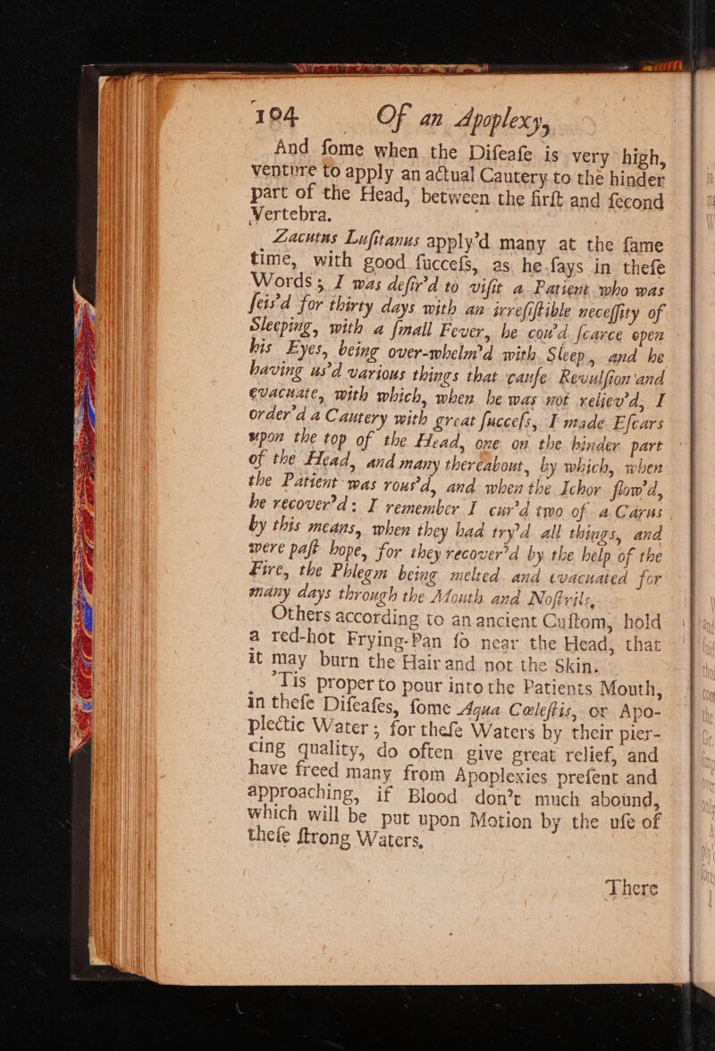 And fome when the Difeafe is very high, venture to apply an actual Cautery to the hinder part of the Head, between the firft and fecond WVertebra., | Zacutus Lufitanus apply’d many at the fame time, with good fuccefs, as hefays in thefe Words 5 I was defir'd to vifit a Patient who was feis'd for thirty days with an irefiftible neceffity of Sleeping, with a fmall Fever, he cowd {carce epen is Eyes, being over-whelurd with Sleep, and he having “usd various things that caufe Revulfion and evacuate, with which, when he was not relicu'd, I order'd a Cautery with great fuccefs, I made Efcars pon the top of the flead, one on the binder part of the Head, and many thereabout, by which, when the Patient was rous'd, and when the Ichor flow'd, he recover’d: I remember I cur’d two of a Caras by this means, when they had tryd. all things, and were pafe hope, for they recover’d by rhe help of the Fire, the Phlegm being melted and evacuated for mdiny days through the Mouth and Nofirils, Others according to an ancient Cuftom, h a red-hot Frying-Pan fo near the Head, t it may burn the Hair and not the Skin. ‘Tis proper to pour into the Patients Mouth, in thefe Difeafes, fome Aqua Celeftis, ox Apo- plectic Water ; for thefe Waters by their pier- cing quality, do often give great relief, and have freed many from Apoplexies prefent and approaching, if Blood. don’t much abound, which will be put upon Motion by the ufe of thele ftrong Waters, There