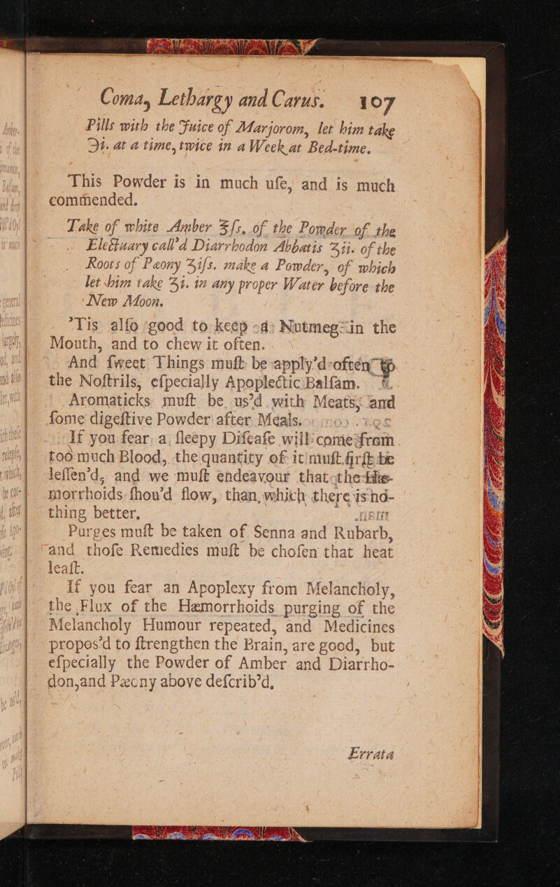 Pills with the Fuice of Marjorom, let him take Ot. at a time, twice in aWeek at Bide, This Powder is in much ufe, and is much commended. Take of white Amber 5/5. of. the Powder ue the Ele wary call’d Diarrl bodon Abbatis Sit» of the Roots of “Peony 7 4i/s. make a Powder, of wobich let im take Bi. in any proper Water before the New Afoou. ‘Tis alfo ‘good to keep -d: Nutmegin the Mouth, and to chew it often. And {weet Things muft be apply’d: often” tp the Noftrils, efpecially Apoplectic Balfisn. Sh Aromaticks muft be us’d with Meats, and fome digeftive Powder) after Meals. If you fear: a, fleepy Difeafe will: come: Fem too much Blood, the quantity of- it'nimft, fir{b be leflen’d, and we ons endeavour that theta morrhoids. fhou’d flow, than, which there 1s hd- thing better, Purges muft be taken of Senna and Riharh. and thofe Remedies muft be chofen that heat leaft. if you fear an Apoplexy from Mel q f Lf ancholy, the Flux of the Hamorrhoids purging of the Melat choly Humour repeated, and Medicines propes‘d to {trengthen the Brain, are good, but pee any the Powder of Amber and Diarrho- don,and Pecny above defcrib’d, Errata