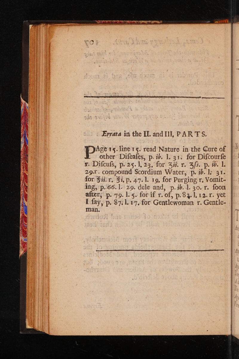 Errata in the IL. and IJ, PAR TS. ; pAge 1s. line 15. read Nature in the Cure of other Difeafes, p. ib. 1. 31. for Difcourfe x. Difcufs, p. 25. 1,23, for. Si. r. 3/fs. p. ab. 1. 29... compound Scordium Water, p. 7b. 1: 31.