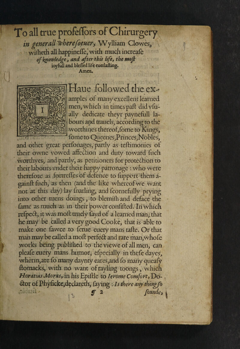To all true profeflbrs oFChirurgery in generctll Ipherejoeuery Wylliam Clowes^ wiiliGth all happinefle,' with much increafe ofk^owiedge, and after this life, themofi ioyfiiil and bleilcd life cuerlafting. Amen. Haue followed the ex- » amples of many excellent learned men, which in times paft didvfu- ally dedicate theyr paynefiill la¬ bours and traiiels, according to the •worthines thereof/ome to Kings, fome to QneeneSjPrinceSjNobles, and other great perfonages, partly as teftimonies of their owne vowed affection and duty toward fiich worthyesy and partly, as petitioners for protedlion to their labours vndet their happy patronage : who were therefore as ipnreffes bf defence to fiippcrt^thema- gainft fiich,’ as then (and the like whereof we want not at this day) lay fnaiiing, and fcornefiilly prying into other mens doingsto blemifh and deface the fame as much'as in their jpowerconfifted. Iii'which refped, it was moft triiely fayd of a learned man/that he may be called a very good Cooke, that is able to make one fa wee to feme euery mans taile. Or that mail may be called a moll perfed and rare man,whofe > works being piiblifhcd to thevieweofallmen, can pleafe euery mans humot, efpecially in thefe dayes, wherin,are.fo many daynty eares,and fo many queafy ftomacks, with no want ofrayling toongs, which Horatius JUorusy 'm his Epiftle to lerome Comfort, Do- dor of Phyficke,dipclareth, laying : Is there any thing/b ' -' ' • ' ^ ^ foimde.