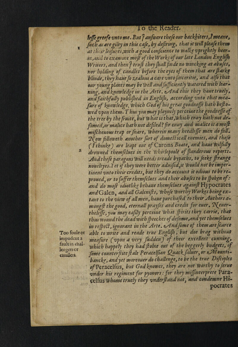 Too foulcot impudent a fault in chal¬ lengers or eaiuJicrs. tejjeffteefe vntome* 'Em Janfwcre thefi our backhitersjmeaner fitch asaregiltyin this cafe, by defiring, that itvpiltpleafethem at t bar letjHYCs,with a good confcience to walke vprtghtly heer^ .mAtid to exannne mofi of the Works of our late London Englifis Writers, and then f trafl theyJhall finde no winching at abufes, nor holding of candles before the eyes of them that arefiarkc blinde, they banefo ZsCalom a carevntofinceritie, and alfo that our young plants may be\\>ell andfiijfciently Watered with lear^ ning, and knowledge in the j4rte» o^nd this they hauetruely, andfaithfully publtfhed in Engltfi), according vnto_ thatmea^ fare of knowledge, which Godof his great goo dnefie hath befto^ wed vpon them* Thm you may playnely perceiae thegoodnejfe of the tree by the finite^ but What is that,Whtch enny hath not de* fiim€d,or malfce hath not defiled f fir tnuy and maliceisamdfl: mifchcHOPis trap orfhare, wherein many heedleffie men do fill, jl^w filloweth another fort of domefttcall enemies, and theje (Ithinke) are leapt out of C^LYons Boate, and haaeWtlfidly drowned themfelues in the whirlepook of flanderotss reports, jin d t hefi paragons Will needs i reade by pat hs, to feeke ftrangp noueltyesJet if they were better adaifedfi Would not be imper-^ tinent vnto their credits^ but they do accou7it it odious to be re-* proued^ or to fuffer themfelues and their abufes to be fioken of: and do mofi idiotlike behaue themfelues againfi Hypocrates WGalen, andallGalenifis, Whofe WorthyWorkes being ex^ tant to the view of all men, haue pur chafed to their Authors a* mongft the good, eternall prayfes and credit for euer, Tfeuer^ theleJfe,you may eafily perceiue what fpiritsthey carrie, that thus wound the dead with Jpeeches of defame,andyet themfelues in rejpebl, ignorant in the jirte, <tAlnd,feme of them arefcarce able to write and reade true Englijh, but doe brag without meafitre (vpon a very fuddenJ of their excellent cunning, which happely they hadflolne out of the beggerly budgets, of feme counterfiitefiale Peracelfian Qgackjiduer^ or ^.Ji^ounti- bancke,andyet moreouer do challenge, to be the true Difeiples ^/Peracelfus, but Godknowes, they are not Worthy toferut vnder his regiment for pyonors: for they mijfinterprere Para- C^XiusWhome truely they vnderfiandnot^ and condemneWt-* pocrates