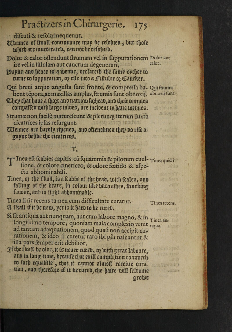 difcuti & rcfolai nequeunt^ ZHennes of fmall^contmuancc map be refotaeo, but tljofe Uibtcb arc mucteratco, can not be refolueb* Dolor & calor oftendunt ftrumam vel in fLippurationcm i^olor ant ire vel in fiftiilam aut cancrum degenerari* ipapne anobeate in ainenne, oeclaretb tbe fame eptberto turne to fuppuration, o} elfe into a jfiftulae o} Caneker* Qui breui atquc angufta funt frohte, & comprefla ha- bent tepora,ac maxillas amplas,ftrumis funt obnoxij. obnoxij funt, ®jep tljac baue a (bo^c auo narrom fo^beao,anii tbetr temples compalTeo mitlj large iamesj are incioent to baiic mennes. Struma? non facile maturefeunt & pletunqj iteruin luxta cicatrices ipfas refurgunt. . ^nennes are Oarolp ripeneOj anb oftentimeg tljep bo rifea^ gapne beObc tl;e cicatricegf* ' nn Inca eft fcabies capitis cu (quammis & pilornm eiuil- T-mca quid? •» fione, & colore cinericeo, &'odore foetido & afpe- du abhominabili. Tinea, 0? tlje fkail, is a fcabbe of tbe Ijeab, tuiclj fcales, anb falling of ti)e beare, in colour like bntoaft^ss^fimckmg fauour, anb in figbt abbominable. Tinea ft (it recens tamen cum difficultate ciiratiir. ^ fkall if it be uebJ, pet is it b^rb to be cureb* Tincn rccens. Si fitantiqua aut nunquam, aut cum labore magno, & in longifsimo tempore j quoniam mala complexio venit ad tantani ada?quationem,qiiod quali non accipit cur rationem, &ideo ft curetur raroibipilinafcuntur & ilia pars Temper erit debilior* 31ftbefkall b2oloc,itigfneuercureti, o^toitbgreatiaboure^ aiib in long time, becaufe ebat euill complejtion conimctl) to fuel) equalrtie 3 that it cannot almolf receiue cura= tion 3 anb tberefo^e if it be cureb, clje baire luill felbome groto