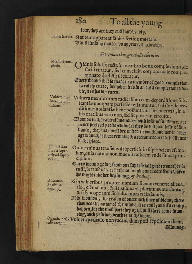 I^c vtilncTihits.gencrnlts elosatio^ Mcmbri ):oni- plexio. Vuldcra mc- broriim radi* calium. C^MnisfoIutiofadain membro bonseconiplcxionts de: racihcuracur , fed cum eft in corpore malecompk- xionato de difficili curat ur« ©lerptoutio ti;at is maoe tu a numOer ot gooD coinp!rnon 13 eafdp cureo, but it la ni an cuill compIejnaneD Da< DiejfCi^barWpcure^. Vulneramembrorum radicalium cum dcperdkionc fub- ftantia^nunquam pcrfcde reftaurantnr, fed ftnc deper- dmonefubftantia? bencpoftiuitvniri in pueritia in non^ied fit porus in circuitu* LCioutiDs in tbetiiDifallmcmbcra mitbioITt offubtfanrc arc * neuer perfecclp rcdoKtubut if tljcp Oc \jj!tl)dur lelTc of fub. uiince , tl)cp map njcll bcc bnitcn in pouc(),anD not in ocbcr ’ aijcstbut tfjat tljcrc rcmamctl; a cmainc coiurccc ftibaance lnt!)cp}acc^. Vuliius trail- liens d fupcr- *icieacifiiper- iickiiu Omne yulnus tranfiens afuperficie in fuperficiem eft ma- um,quia natura non inuenit radicem vnde fumat prin-^ cipium. ^ €aetp toounn going from one fupcrSmll part to anotbd is funi^bccaure nature Ijatbnot found outarootcftoiu tobJcc 0)0 imgbt take bcr beginning, c/ healings ^ SpafibTis?’ vuhjeribns propter nimium fluxnm venerit aliena-^ Syncope. tio,eu malum, & ii Ipalmus vt plurimum moriuntur* ^ ft lyncopec.uni ftiigulcuniGi*$ eftiuianuis^- Sifin toounss , bp rfafonofoHcrmutl)fltiiceofW(iub,tfjfre tijauncealicnatton of tfie mtnbe, it is em'H; ano if a (ramn.. sappfitjfoj tbe molt part tljrp opt; (itit f f tOtre tome fourn* _ ®i!iff>l«ttl)Pcftmff,beatlji0attt)eBoo?e. cu^vac^n”' oon vacant d^poll feptimunj diem.. -laiOlinBiif} C.