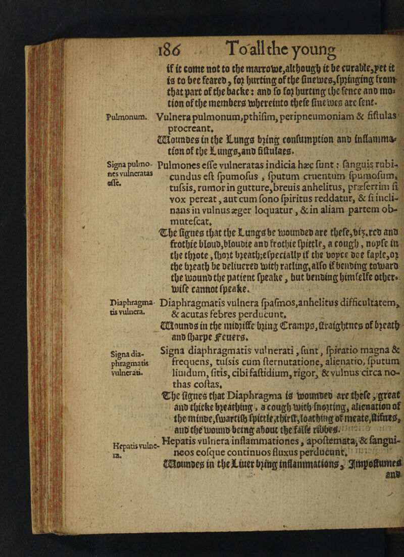 'oung if it come not to tbe mattoiaie^alt^ougb it bt carable^pet it to to beefeareo , fo^ butting of tbefineinco, that part of tbe bacbe: ano fo fo? butting tbc fence ano mo* tion of tbe membeto mbereiuto tbefe finetoeis arc fent.  Pulmonura. VuInerapulnionuni,pthifim,peripneiimoniam & fiftuUs^j procrcant^ SMounoeo in tbe ilungo b^ing confumpcion ano inflammat* non of tbe lungOjauo Sdulaeo. Signapulmo- Pulmoncs cffe vulnetatas indicia hsec funt: fanguis rubi- j^vulneratas eundus eft rpumofus , {putum cruentum rpumofumi tufsis, rumor in giitture^breuis anhelitiis, prrferrini ft vox pereat, aut cum fono fpiritus reddatur, & ft incli- nans in vulnusarger loquatur, dcin aliam partem ob- mutefcat^ ®be figneo that tbe lungo be ODomioeo are tbefe^bij^rco ano frocbie blauo,blouoie ano frotbie rpitcle^ a cougb, nopfc in tbe tb^ote ,(bo?t b?eatb;crpeciaUp if tbe oopce oce fapICjOi tbe bjeatb be oelmereo mitb ratling,aifo if benoing tolnam tbe tuouno tbe patient fpeake, but benoing bimfelfe otljer^ tnife cannot fpeakCo Diaphragma- Diaphragmatis vulnera rpafmoSjanhelita^ difficultatem;^. tisvuliicra. &acutas febres perducunt* _32Jaunoo in tbe mtojiiffe b^ing Crampo,firaigbtncj3 of b^eat^ anolbarpeifenero* Signa diaphragmatis vulnerati^funt, fpiratiomagna& frequens, tufsis cum fternutatione, alienatio, fputum liu4dum, fids, cibi faftidium, rigor, & vulnus circa no<» thascoftas, ®b^ ftpeo that Diaphragma io toouttoeb ate tbefe ,'great ano tbicke b^e^tbing, a cougb tnitb fnoittmg, alienation of tbe minoe,fn)artift fpittle5tbirft)!oatbtngotme3te,ftifiif}J, mio tbe inouno bring about tbe ftlft rW Kcpans^'ubc- W^patis vulnera inflammationes, apoftematai & fangui- j2i, ^ neos eofque continues fluxusperducuntV * • SBounoe^ in tbe iiuer b;Aig inilammationcf y 3!itipoSumed Signa dia¬ phragmatis vulncrati.