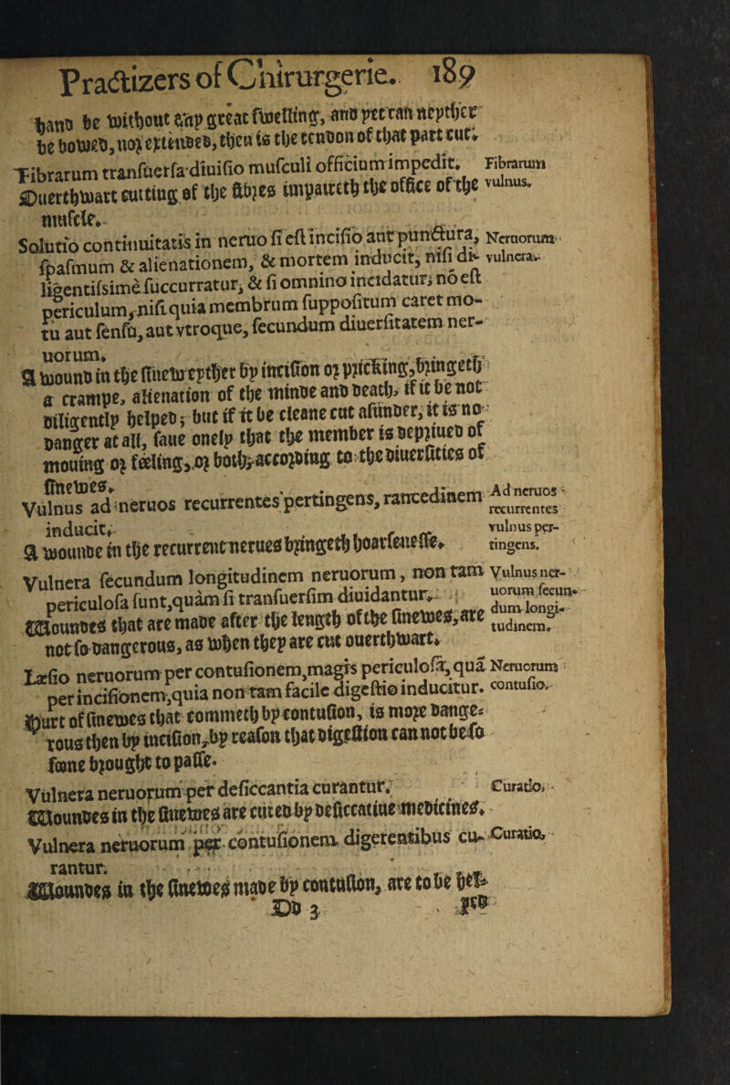 Pradizers ot v^mrurgene.. 159 Jjann fee toitbout avip gteat fiuetKnf, ann tan neptljcr Jje t)0W.ti, noji tb’ED is tljc tendon of tUat pait tut* TiKrarum tranfaerfadmifio mufeuH officinnrimpedit. Fibmnmi »a«&«tiuij.f .6elll.|t. la,f.nclr.l».(a««tl,e nwfclr. . . Sdutio contiiiuitatis in neruo fieft incifio antpunaura, KOTomm.. ftafmum & alienationem, & mortem mdncir, mfi dK vuln«»* Imcntiisimefuccurraturi & fi ommno metdaturj no elt p1ricuIum,nifi.qukmcmbrufnfuppofitum carctm^ tu aut Tenfo, aut vtroque, fecundum dmerfitatem ner- a tBoSn tbe mielntptbec bp intiffon o? ff crampe, alienation of tbe iwinoeanOBeatl). ifubenot Biliaentlp btlpt® > but if it be deane ent aiunoer, it ts n - Set at all, Le onel? tljat tbe member is Bepjmeo of mourns 0} faling,.o?botfeaffojoing. totbebmetfittea of ,_Ad nemos' Vulnus ad-nemos recurrentes pertin^n , rccurrcntes induciCf^ r vulnusp?r- a \jjounde m tlje recurrcwtu^ruefii bjingctl) (joarJMietHfb. tinmens* Vulncra fecundum longitudinem neruorum, non tam yuinusner- EHoanots that ate maoe after tbe length oftbc {mewesi,are notfoiiangerous, as ttben tbep ate tut ouertbinatt* L*fo neruorum per contHfionera,ma^spericulo(3, qua Nemoram per incifibncm,quia non tarn facile digefti© inducitur. comufio,- Wurt of anetoes that tommetb bptontofion, is mo?e s^ge. tons then bp tncifion,bp reafontbatBtgffiiou cannotbefo fane bjougl^ topafle. Vulncra neruorumper deficcantia curantur,^ ^ Ciiratlo, • laouiuws in the flnetnes are ctiteiibp befltcatiaeflieeitraetf* Vulncra neruorum p^-contufioncni digetemsibus cu- 'Cutsda ISKounbes in the finewe^ mabe bp tonwBon, are to be 6*^