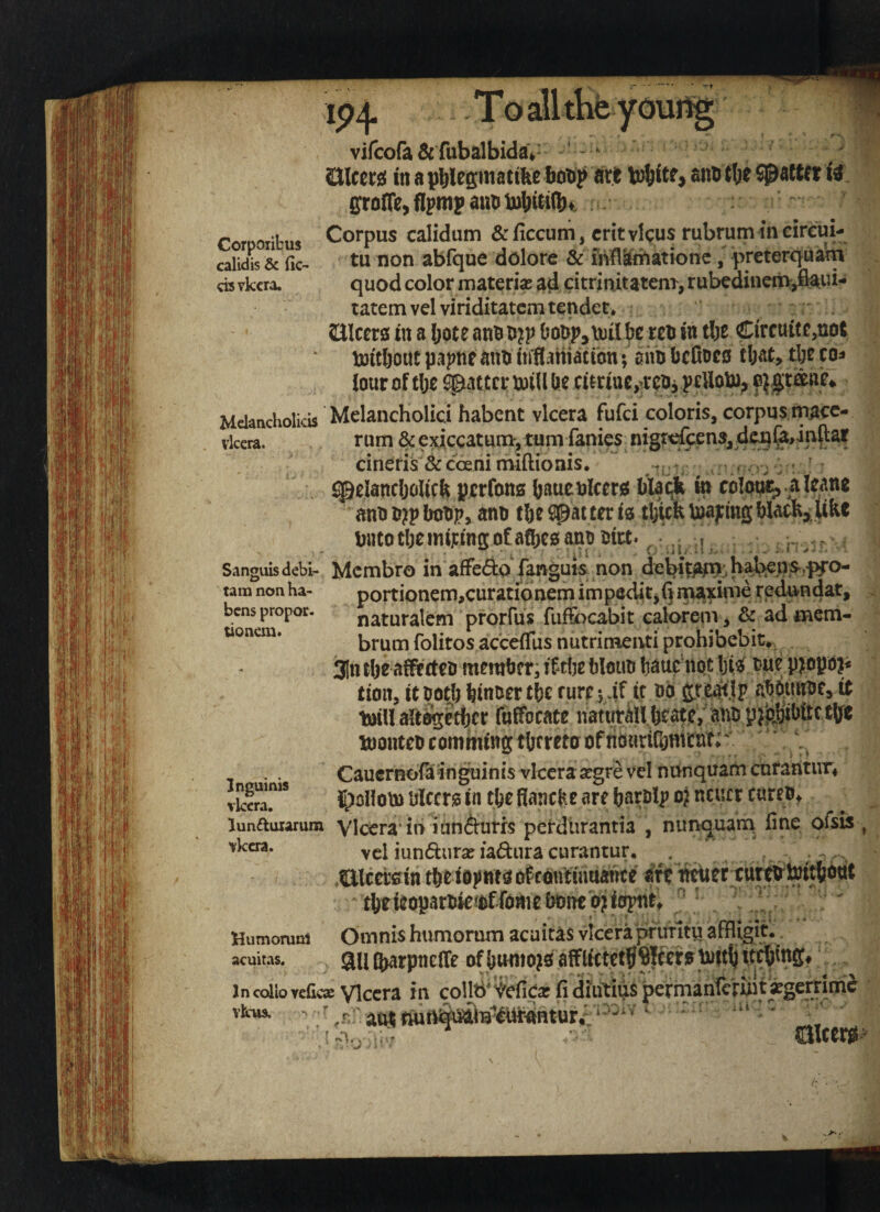 vifcofa & fubalbidaV * SJlcerg{ in ^ anutlje SJ&aftet ffroffe, flpmp aiitJ Corpoiibus Corpus calidum & ficcuni, crit vlcus rubrum in eircui- caiidis & fic^ tu non abfque dolorc & MItniationc, preterquarn cis vkcra. quod color materia^ ad citrinitatenr, rubcdineitv^ftaui- tatem vel viriditatcm tender* Silcers in a l;ote an!i OoDp^iuil rci* in tlje Circuitc^not toitljout papne ^nn infl^niacton; aim bcCocs cl;ac> tbc co^ iotir of t\)Z fatter mill Ue citriuc^.ren, pcUom, Melancholias Melancholici habent vlcera fufei coloris, corpus macc- cineris & cbeni nviftionis. Viliwila M lAi'litiv/All'S* ' ‘4 ' v; ^ ^eiajicOcilicft ptrfcms (jauctticcw blacjk w coI(j^^ alc«nt ant) 6?p bolip, ano t?ie Spat ter is tl/UktoapmgWatkj U&e twtotijemirinffofafbesantioia. • . , . • ■ V _ : 'i'l ^ 1 ' ^ , i - I i . i I . ' » :. - ^ • Sanguis debt- Membro in affedo fanguis non tam non ha- portionem,curationem impedit,!] ma^inie redundat, bens propor. naturalcm pforfus fufecabit calorem, & ad mem- uoncm. brum folitos acceffus nutrinienti prohibebit*, ijitt tl)e alff cten member, blmin baae^not W Pmpa?* tion, it ootb binuer tbe cureyAt it no abounne, it mill alte^etbcr fuffocace liatwrMl teate, anb montebcomhung thereto of nonrilbnvcuK . ^ Cauernorainguinis vlcera segre vel nunquarticnrantur* tS?'* ©allom olcm in tbe fianc^.e are barblp o} neuer cureb* r