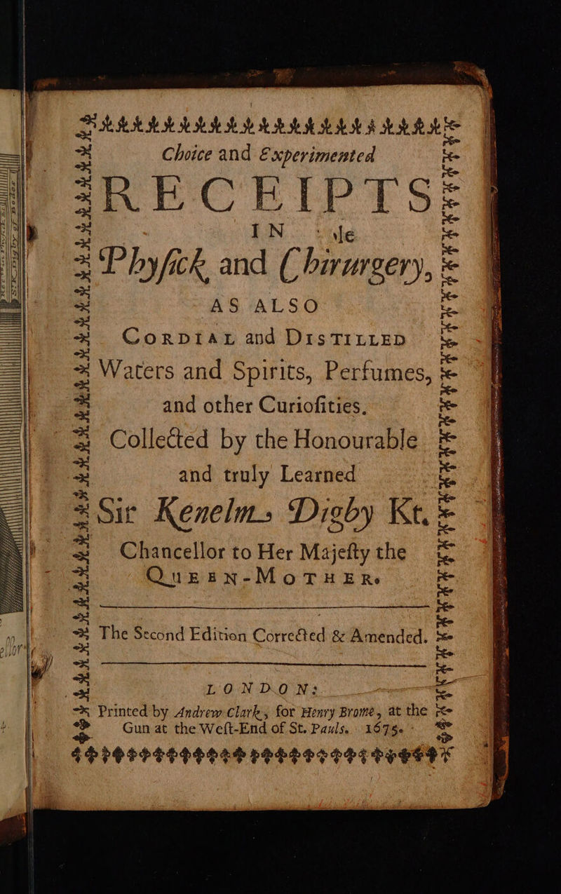   Bh th hob bok se oh HB oh hob se Bob Choice and Experimented RECEIPTS; Phyfick in ¢ birurgen), AS ALSO Corptat and DisTILLED Waters and Spirits, Perfumes, and other Curiofities, Collected by the Honourable and truly Learned Sit Kenelms Digby Kt. = Chancellor to Her Majefty the Queen-MoTHERs EER EY UNENG | The Se econd Edition Canahed &amp; Amended. ROAR R RRR RARER I LONDON: Printed by Andrew Clark, for Henry Brome, at ne pe Gun at the Weft-End of St. Pauls. 1675 PPOSPSEEESER PELE SESS TSE SEDY 04 of} 