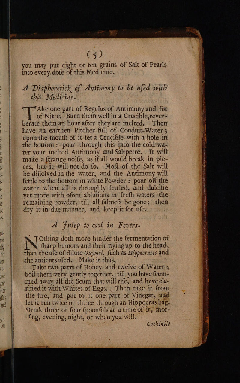(5) you may put eight or ten grains of Salt of Pearls into every. dofe of this Medicine. A Diaphoretick of Antimony to be ufed with this. Medicine. Ake one part of Regulus of Antimony and fix of Nitze. Burn them well in a Crucible,rever- berate them an hour after they are melted. Then have an earthen Pitcher full of Conduit-Water 5 upon the mouth of it feta Crucible with a hole in the bottom :. pour through this ito the cold’ wa- ter your melted Antimony and Saltpetre. . It wilk make a ftrange noife, as if all would break in pie- ¢es, but it-will not do fo. Moft of the Salt will be diffolved in the water, and the Antimony will fettle to the bottom in white Powder : pour off the water when all is throughly fettled, and dulcifie yet more with often ablutions.in frefh waters the remaining powder, till all faltnefs be gone: then dry itin‘due manner, and keep it for ufe. A Fulep to cool in Fevers. Othing doth more hinder the fermentation of fharp humors and their flying up to the head, than the ufe of dilute Oxymel, fuch as Hippocrates and the antients ufed. |. Make it thus, Take two parts of Honey and twelve of Water 5 boil them:very gently together, till you have feum- med away all the Scum that will rife, and have cla- rified it with Whites of Eggs. _ Then take it from the fire, and put to_it one, part of Vinegar, attd let it run twice or thrice through an Hippocras bag. Drink three or four fpoonfuls at a time of it, ‘Mor- Bog, evening, night, or when you will. Cochsnile 7 See ee eee WT A epee meek. callin? RE kei §