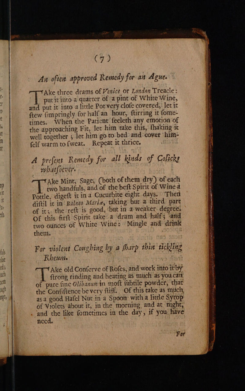 (7) An often approved Remedy for an Ague. Ake three drams of Venice or London Treacle: put it into a quarter of a pint of White Wine, and put it into a little Pot very clofe covered,' let it ftew fimpringly for half an hour, ftirring it fome- times. When the Patient feeleth any emotion of the approaching Fit, let him take this, fhaking it well together ; let him go to bed-and- cover ‘hime felf warm tofweat. Repeat it thrice. A prefent Remedy for all kinds of Colicks whatfoever. Ake Mint, Sage, (both of them dry) of each two handfuls, and of the beft Spirit of Wine a Pottle, digeft it ina Cucurbite eight days. ‘Then aiftil it in Balneo Marie, taking but a third part of it;. the reft is good, ‘but in a weaker. degree. Of this firft Spirit take.a dram and half; ‘and wo ounces of White Wine: Mingle and drink them. For violent Coughing by a fharp thin tickling Rheum. : had is Ake old Conferve of Rofes, atid work into it’by {trong rinding and beating as much as youcatt of pure fine Olibanumin moft tubtile powder, that the Confiftence be very ftiff. Of this take as much, asa good Hafel Nut in a Spoon with a little Syrop of Violets about it, in the morning, and at night, Lone like fometimes in the day, if you. have need. For