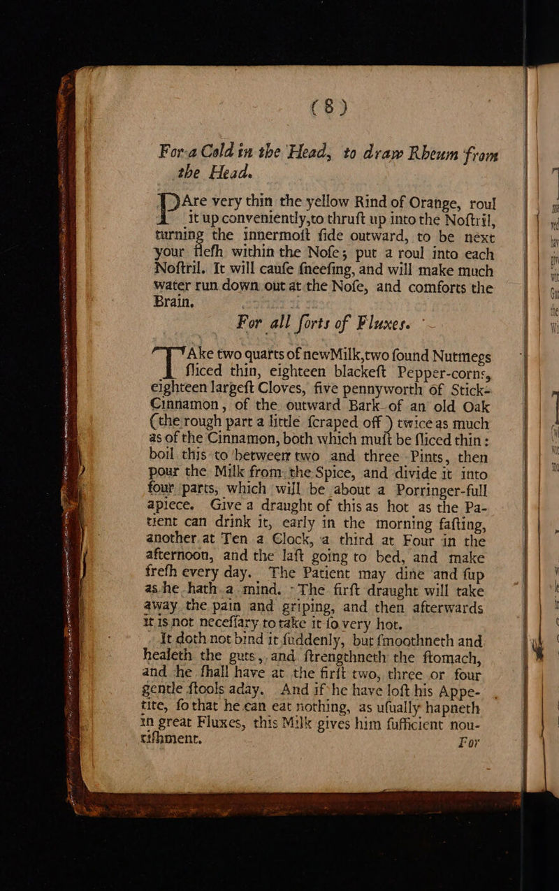 yi SRoacem Te es € G _ , ee ee = id * Saeco ruber sags th Ra Sa AOD IOS 2 7 se te > 1 EEE coh RAE, RERIPRTER™ Stas Nmmnnte net fk gE NE ER Ae tt , a Se eR al RSIS wre : smash tell ig PMO NER arian oe are a ‘ 2 £ men ts.) a fe * ‘ we . - Ps MELE EN wie (8) Fora Cold in the Head, to draw Rheum from the Head. px very thin the yellow Rind of Orange, roul it up conveniently,to thruft up into the Noftril, turning the innermoit fide outward, to be next your flefh within the Nofe; put a roul into each Noftril. It will caufe fneefing, and will make much water run down out at the Nofe, and comforts the Brain, . | For all forts of Fluxes. Dhe two quarts of newMilk,two found Nutmegs fliced thin, eighteen blackeft Pepper-corns, eighteen largeft Cloves, five pennyworth of Stick- Cinnamon, of the outward Bark of an old Oak (the rough part a little {craped off ) twiceas much as of the Cinnamon, both which muft be fliced thin: boil this to betweer two and three Pints, then pour the Milk fromthe Spice, and divide it into four parts, which wiJl be about a Porringer-full apiece. Give a draught of thisas hot as the Pa- tient can drink it, early in the morning fafting, another at Ten a Clock, a third at Four in the afternoon, and the laft going to bed, and make frefh every day. The Patient may dine and fup ashe -hath.a mind. - The firft draught will take away the pain and griping, and then afterwards it 1s not neceffary totake it fovery hot. It doth not bind it fuddenly, bur fmoathneth and healeth the guts, and. ftrengthneth the ftomach, and the fhall have at the firft two, three or four gentle {tools aday. And if he have loft his Appe- tite, fothat he can eat nothing, as ufually hapneth in great Fluxes, this Milk gives him fufficient nou- cement, For