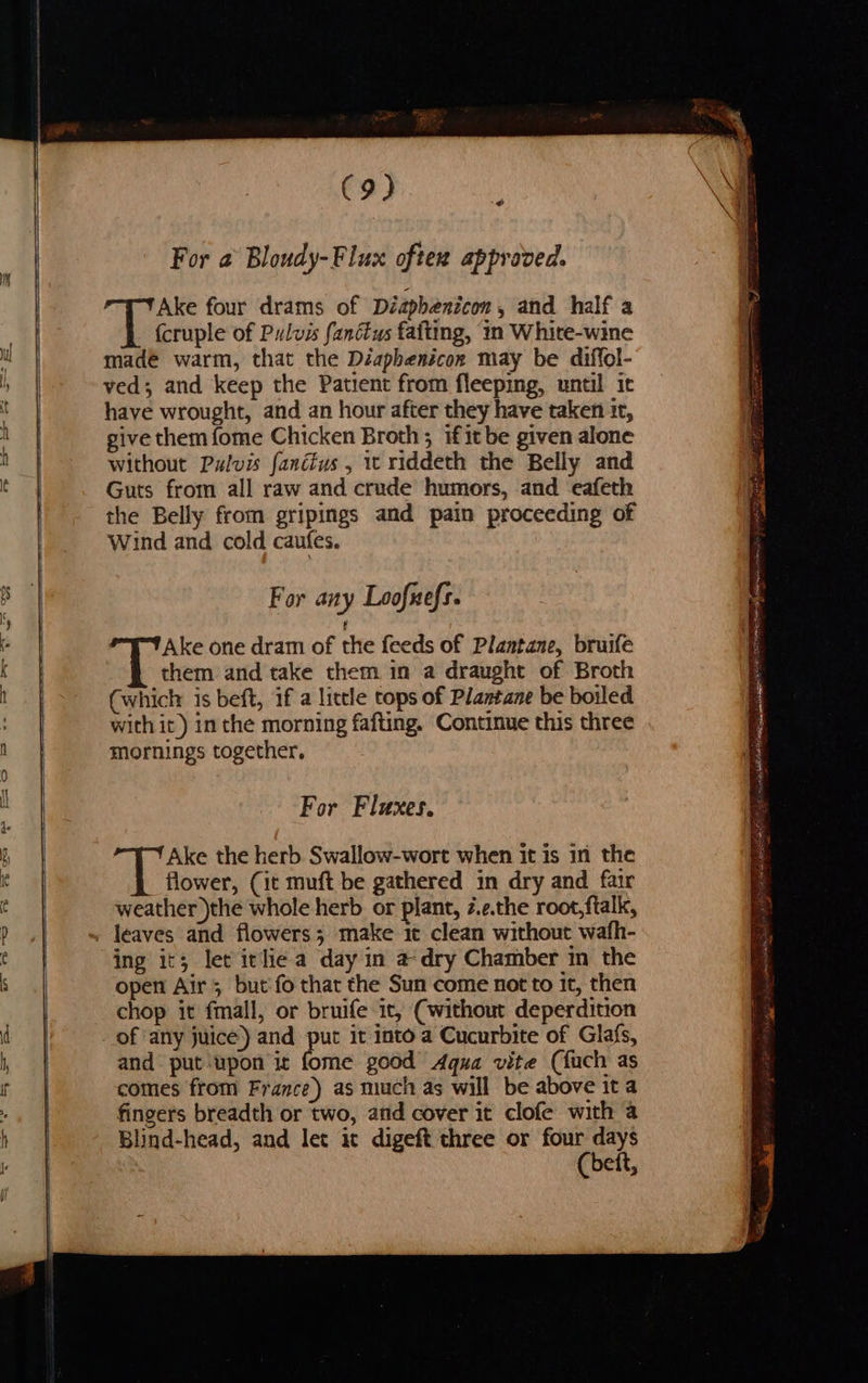 —_——— ad For a Bloudy-Flux oftex approved. Ake four drams of Diaphenicon, and half a {cruple of Pulvis fanétus fafting, in Whire-wine made warm, that the Diaphenicon may be diffol- ved; and keep the Patient from fleeping, until it have wrought, and an hour after they have taken it, give them fome Chicken Broth; if it be given alone without Pulvis fanéius , 1 riddeth the Belly and Guts from all raw and crude humors, and eafeth the Belly from gripings and pain proceeding of Wind and cold caufes. For any Loofuefs. Ake one dram of the feeds of Plantane, bruife them and take them in a draught of Broth (which is beft, if a little tops of Plantane be boiled with it) in the morning fafting. Continue this three mornings together. For Fluxes. Ake the herb Swallow-wort when it is in the flower, (it muft be gathered in dry and fair weather )the whole herb or plant, z.e.the root,ftalk, ing it; let itlie a day in a dry Chamber in the open Air; but'fo that the Sun come not to it, then chop it fmall, or bruife it, (without deperdition and put ‘upon it fome good Aqua vite (Kuch as comes from France) as much as will be above ita fingers breadth or two, and cover it clofe with a Blind-head, and let ic digeft three or four days (beft,