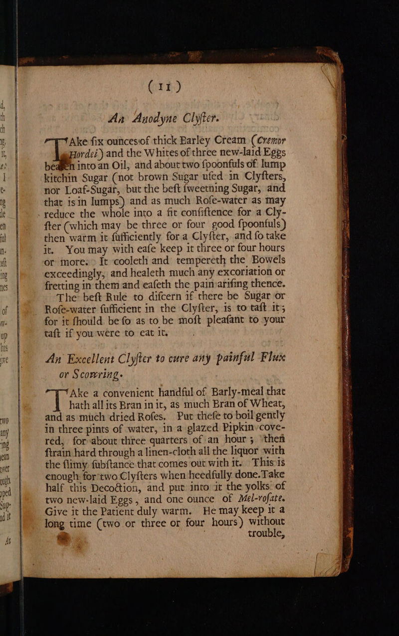 (11) An Anodyne Clyjter. Ake fix ouncesof thick Barley Cream (Cremor Hordei) and the Whites of three new-laid Eggs b eagen into an Oil, and about two fpoonfuls of: lump kitchin Sugar (not brown Sugar ufed in Clyfters, nor Loaf-Sugar, but the beft {weetning Sugar, and that isin lumps) and as much Rofe-water as may fter (which may be three or four good fpoontuls ) then warm it fufficiently for a Clyfter, and fo take it. You may with eafe keep it three or four hours or imore. > It cooleth and tempereth the Bowels exceedingly, and healeth much any excoriation or fretting in them and eafeth the painvarifing thence. The beft Rule to difcern if there be Sugar or Rofe-water fufficient in the Clyfter, is to taft it; for it fhould be fo as to be moft pleafant to your taft if you were to eat It. An Excellent Clyfter to cure any painful Flux or Scowring. ule Ake a convenient handful of Barly-meal that hath all its Bran in it, as much Bran of Wheat, and as much dried Rofes, Put thefe to boil gently in three pints of water, in a glazed Pipkinvcove- red, for-about three quarters of an hour 5 then ftrain hard through a linen-cloth all the liquor with the flimy. fubftance that comes out with it. Thisis enough for two Clyfters when heedfully done. Take half this Decoétion, and put into it the yolks. of two new-laid Eggs, and one ounce of Mel-rofate. Give it the Patient duly warm. He may keep it a long time (two or three or four hours) without trouble, he