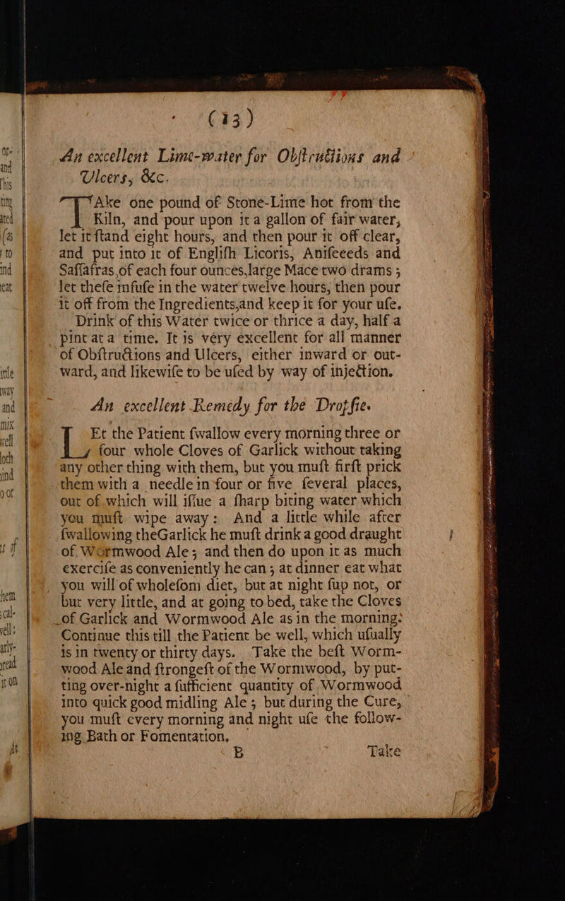 At (13) An excellent Lime-water for Objtrudiions and Ulcers, &c. Ake one pound of Stone-Lime hor from the Kiln, and pour upon ita gallon of fair water, let it ftand eight hours, and then pour ic off clear, and put into it of Englifh Licoris, Anifeeeds and Saffafras,of each four ounces,large Mace two drams 5 Jet thefe mfufe in the water twelve hours, then pour it off from the Ingredients,and keep it for your ufe. Drink of this Water twice or thrice a day, half a pint ata time. It is very excellent for all manner of ObftruGions and Ulcers, either inward or out- ward, and likewife to be ufed by way of injection. An excellent Remedy for the Droffie. Lae the Patient {wallow every morning three or four whole Cloves of Garlick without taking any other thing with them, but you muft firft prick them with a_ needle in four or five feveral places, out of which will iffue a fharp biting water which you muft wipe away: And a little while after {wallowing theGarlick he muft drink a good draught of. Wormwood Ale; and then do upon it as much exercife as conveniently he can; at dinner eat what you will of wholefom diet, but at night fup not, or but very little, and at going to bed, take the Cloves Continue this till the Patient be well, which ufually is In twenty or thirty days. Take the beft Worm- wood Ale and ftrongeft of the Wormwood, by put- ting over-night a fufficient quantity of Wormwood into quick good midling Ale ; but during the Cure, you muft every morning and night ufe the follow- 10g Bath or Fomentation, B Take