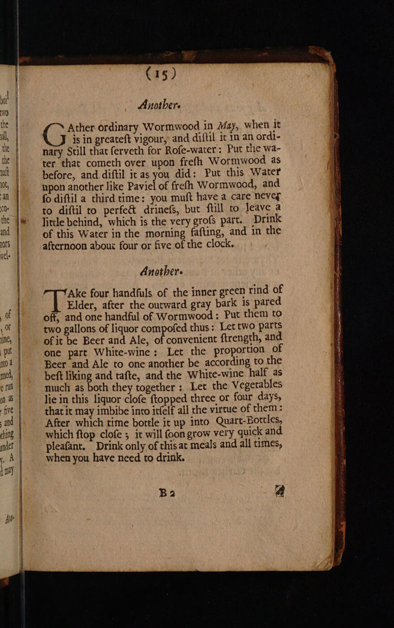 —< — ee ee REP (15) Another. Ather ordinary Wormwood in May, when it is in greateft vigour, and diftil it in an ordi- nary Still that ferveth for Rofe-water: Put the wa- ter that cometh over upon frefh Wormwood as before, and diftil it as you did: Put this Water upon another like Paviel of frefh Wormwood, and fo diftil a third time: you muft have a care nevey to diftil to perfe& drinefs, but fill to leave a litle behind, which is the very grofs part. Drink of this Water in the morning fafting, and in the afternoon abou: four or five of the clock. Another. Ake four handfuls of the inner green rind of Elder, after the outward gray bark 1s pared off, and one handful of Wormwood : Put them to two gallons of liquor compofed thus: Let two parts of it be Beer and Ale, of convenient ftrength, and one part White-wine: Let the proportion of Beer and Ale to one another be according to the beft liking and tafte, and the White-wine half as much as both they together: Let the Vegetables lie in this liquor clofe {topped three or four days, that it may imbibe into itfelf all the virtue of them: After which time bottle it up into Quart-Bottles, which ftop clofe ; it will {oon grow very quick and pleafant. Drink only of this at meals and all times, when you have need to drink. Ba a a rs a r Pie at I Sieh, pS Rep 9. LAOS, pees oe lgy A ee ee Sipe OT