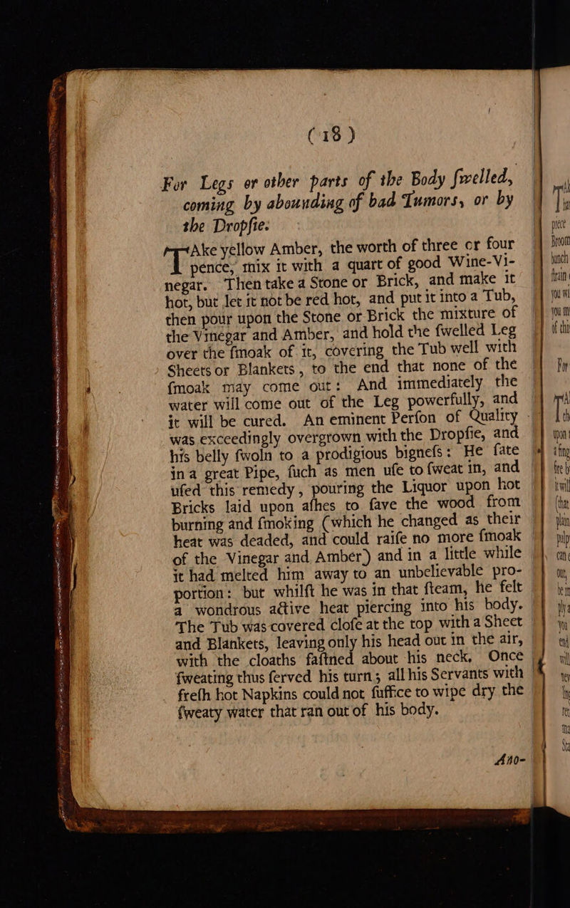 (13) For Legs or other parts of the Body fwelled, coming by abounding of bad Tumors, or by the Dropfie. hie yellow Amber, the worth of three cr four pence, mix it with a quart of good Wine-V1- negar. Then take a Stone or Brick, and make It hot, bur Jet it not be red hot, and put it into a Tub, | then pour upon the Stone or Brick the mixture of © the Vinegar and Amber, and hold the {welled Leg over the fmoak of it, covering the Tub well with Sheets or Blankets, to the end that none of the {moak may come out: And immediately the water will come out of the Leg powerfully, and it will be cured. An eminent Perfon of Quality - was exceedingly overgrown with the Droptfie, and his belly fwoln to a prodigious bignefs: He fate ina great Pipe, fuch as men ufe to {weat in, and ufed this remedy, pouring the Liquor upon hot Bricks laid upon afhes to fave the wood from burning and fmoking (which he changed as their heat was deaded, and could raife no more fmoak of the Vinegar and Amber) and in a little while — it had melted him away to an unbelievable pro- | portion: but whilft he was in that fteam, he felt — a wondrous a@ive heat piercing into his body. | The Tub was covered clofe at the top with a Sheet | and Blankets, leaving only his head out in the air, with the cloaths faftned about his neck, Once fweating thus ferved his turn; all his Servants with frefh hot Napkins could not fuffice to wipe dry the - {weaty water that ran out of his body. |