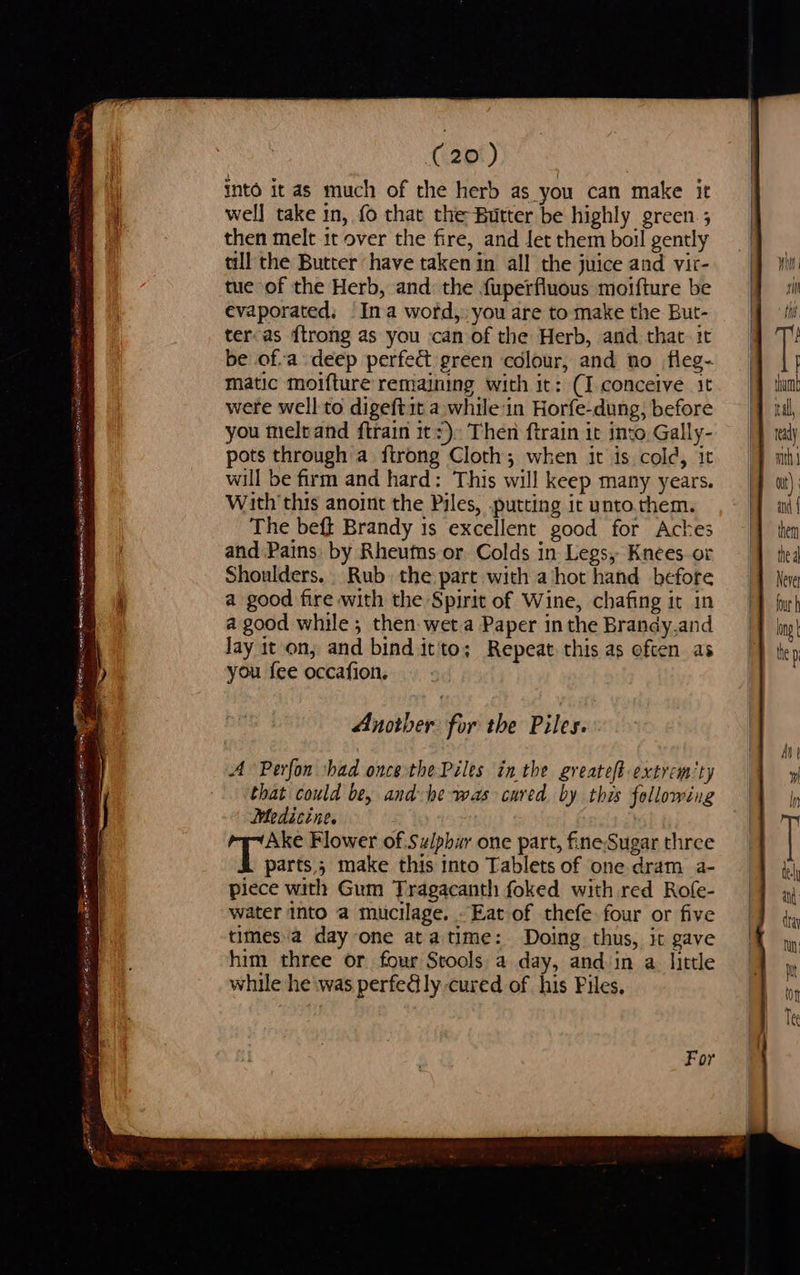  . = pits — he cee Rae te - - tee wanes oy once aS ory ss = 7 CRE op SUED EERIE ST 1 theapee nara esy fos EER eR NS etn se neg Tah Sareea , } > eect Press Peteormrs a t b/s rt : Bay, _— a Petipa ae eR i WR alge i gd OE a RT ag = es ES (20) into it as much of the herb as you can make it wel] take in, fo that the Butter be highly green ; then melt it over the fire, and Jet them boil gently till the Butter have taken in all the juice and vir- tue of the Herb, and the fuperfluous moifture be evaporated. Ina word, you are to make the But- teroas {trong as you can of the Herb, and that it be ofa deep perfec green colour, and no fleg- matic moifture remaining with it: (I conceive it were well to digeftit a while:in Horfe-dung, before you meleand ftrain itz). Then ftrain it into, Gally- pots through a ftrong Cloth; when it is cold, it will be firm and hard: This will keep many years. With this anoint the Piles, putting ir unto.them. The beft Brandy 1s excellent good for Aches and Pains. by Rheuts or Colds in Legs, Knees or Shoulders. | Rub. the part with a hot hand before a good fire with the Spirit of Wine, chafing it in a good while; then wet a Paper in the Brandy,and Jay it on; and bind it'to; Repeat this as often as you fee occafion. Another for the Piles. A Perfon shad once the Piles inthe greateft extrem‘ty that could be, and he was cured by this following Medicine. Ake Flower of Sz/pbur one part, fine Sugar three oh sare 3 make this into Tablets of one dram a- piece with Gum Tragacanth foked with red Rofe- water Into a mucilage. Eat of thefe four or five timesa day one atatime: Doing thus, it gave him three or four Stools a day, and in a. little while he was perfedly cured of his Files.                          