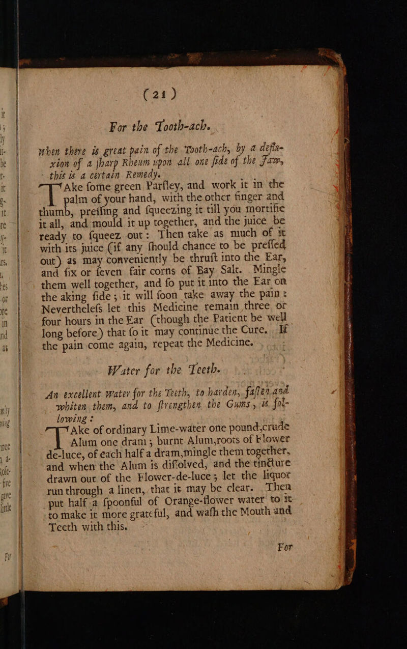 (21) For the Tooth-ach. when there is great pain of the Tooth-ach, by 2 defla- xion of a jharp Rheum upon all one fede of the Fim, - this is a certain Remedy. Ake fome green Parfley, and work it in the _ palin of your hand, with the other finger and thumb, preffing and (queezing it till you mortifte it all, and mould it up together, and the juice be ready to {queez out: Then take as much of it with its juice (if any fhould chance to be prefled out) as may conveniently be thruft into the Ear, and fix or feven fair corns of Bay Salt. Mingle them well together, and fo put it into the Ear on the aking fide ; it will foon take away the pain: Neverthelefs let this Medicine remain three or four hours in the Ear (though the Patient be well long before) that fo it may continue the Cure. If the pain come again, repeat the Medicine. Water for the Teeth. An excellent water for the Teeth, to harden, faflen.and whiten them, and to flrengthen the Gums, i. fol- lowing : Ake of ordinary Lime-water one pound,crude Alum one dram; burnt Alum,roots of Flower de-luce, of each half a dram,mingle them together, and when the Alum is diffolved, and the tintture drawn out of the Flower-de-luce; let the liquor run through a linen, that it may be clear. Then put half.a fpoonful of Orange-flower water to i to make it more grateful, and wafh the Mouth and Teeth with this. ac np tel ai oneal eared cchne > ee ce Oe sp tig = amr yom mS } 7g se ilk ge cial ¥ :