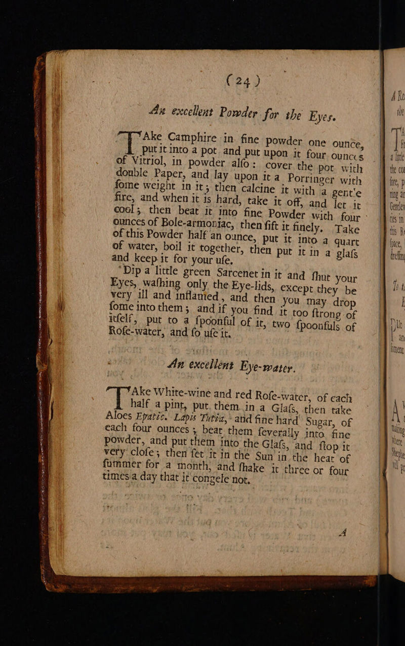Cfe Ake Camphire in. fine powder one ounce, put it into a pot and put upon it four ounccs of Vitriol, in powder alfo: cover the pot with double Paper, and lay upon Ita Porringer with fome weight in it; then calcine it with a gente fire, and when it is hard, take it off, and let -it ert coal; then beat ir into fine Powder with four 6 1 ounces of Bole-armoniac, then fift it finely, Take Push of this Powder half an Ounce, put it into a quart pace | of water, boil it together, then put it in a glafs ben and keep it for your ufe. ‘Dip a little green Sarcenet in it and fhut Eyes, wafhing only the Eye-lids, very ill and inflamted , and then you may drop fome intothem; and if you find it too {trong of itfelf, put to a fpoonful of it, two {poonfuls of Rofe-water, and fo ule it, Ax excellent Powder for the Ey   Sore TST a. oS Sri NTIS hs ty lay ery a . Sige AACE IE RA OI ON eerste your except they be An excellent Eye-water. Ake White-wine and red Rofe-water, of cach half a pint, put. them in a Glafs, then take Aloes Epatic. Lapis Tutia,: atid fine hard Sugar, of each four ounces ; bear them feveraily into fine powder, and put them into the Glafs, and flop it very clofe; then fét it in thé Sun in the heat of fummer for a month, and fhake jt three or four times a day that it congele not,  . PES = ink RET eS eto PT bi, BA Gig cp gee OEE 2S BME DE SSG OS 